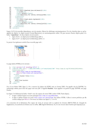 45.   <repositories>
       46.     <repository>
       47.       <URL>http://download.java.net/maven/2/</URL>
       48.       <id>jsf20</id>
       49.       <layout>default</layout>
       50.       <name>Repository for library Library[jsf20]</name>
       51.     </repository>
       52.     <repository>
       53.       <URL>http://repo1.maven.org/maven2/</URL>
       54.       <id>jstl11</id>
       55.       <layout>default</layout>
       56.       <name>Repository for library Library[jstl11]</name>
       57.     </repository>
       58.   </repositories>
       59. </project>

Lignes 14-33, de nouvelles dépendances ont été ajoutées. Maven les télécharge automatiquement. Il va les chercher dans ce qu'on
appelle des dépôts. Le dépôt central (Central Repository) est automatiquement utilisé. On peut ajouter d'autres dépôts grâce à la
balise <repository>. Ici deux dépôts ont été ajoutés :
     •   lignes 46-51 : un dépôt pour la bibliothèque JSF 2,
     •   lignes 52-57 : un dépôt pour la bibliothèque JSTL 1.1.

Le projet s'est également enrichi d'une nouvelle page web :




La page [index.HTML] est la suivante :

       1.  <?xml version='1.0' encoding='UTF-8' ?>
       2.  <!DOCTYPE HTML PUBLIC "-//W3C//DTD XHTML 1.0 Transitional//EN" "http://www.w3.org/TR/xhtml1/DTD/xhtml1-
           transitional.dtd">
       3. <html xmlns="http://www.w3.org/1999/xhtml"
       4.        xmlns:h="http://java.sun.com/jsf/html">
       5.    <h:head>
       6.      <title>Facelet Title</title>
       7.    </h:head>
       8.    <h:body>
       9.      Hello from Facelets
       10.   </h:body>
       11. </html>

On a là un fichier XML (ligne 1). On y retrouve les balises du HTML mais au format XML. On appelle cela du XHTML. La
technologie utilisée pour créer des pages web avec JSF 2 s'appelle Facelets. Aussi appelle-t-on parfois la page XHTML une page
Facelet.

Les lignes 3-4 définissent la balise <html> avec des espaces de noms XML (xmlns=XML Name Space).
     •   la ligne 3 définit l'espace de noms principal http://www.w3.org/1999/xhtml,
     •   la ligne 4 définit l'espace de noms http://java.sun.com/jsf/html des balises HTML. Celles-ci seront préfixées par h:
         comme indiqué par xmlns:h. On trouve ces balises aux lignes 5, 7, 8 et 10.

A la rencontre de la déclaration d'un espace de noms, le serveur web va explorer les dossiers [META-INF] du Classpath de
l'application, à la recherche de fichiers avec le suffixe .tld (TagLib Definition). Ici, il va les trouver dans l'archive [jsf-impl.jar] [1,2] :




http://tahe.developpez.com
                                                                                                                                       26/424
 