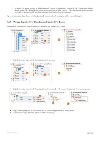 •     les lignes 7-16 ont été ajoutées au fichier [pom.xml]. Ce sont les dépendances vis à vis de JSF. Ce sont celles utilisées
                 dans le projet EJB / Glassfish. On notera qu'elles n'ont pas la balise <scope>. Elles ont donc par défaut la portée
                 [compile]. La bibliothèque JSF sera donc embarquée dans l'archive [war] du projet web.

Après avoir ajouté ces dépendances au fichier [pom.xml], nous compilons le projet pour qu'elles soient téléchargées.


4.3.3          Portage du projet JSF / Glassfish vers le projet JSF / Tomcat

Nous copions l'intégralité des codes du projet JSF / Glassfish vers le projet JSF / Tomcat :




                                    1                                                   3
                                                                  2




       •       [1, 2, 3] : copie des pages web de l'ancien projet vers le nouveau,




                                    1                                                   3
                                                                  2




       •       [1, 2, 3] : copie des codes Java de l'ancien projet vers le nouveau. Il y a des erreurs. C'est normal. Nous les corrigerons,



                                                          1


                                                                               2
                                                                                                       3



       •       en [1], dans l'onglet [Files] de Netbeans, on crée un sous-dossier [resources] au dossier [main],
       •       cela crée dans l'onglet [Projects], la branche [Other Sources] [3],




http://tahe.developpez.com
                                                                                                                                       265/424
 
