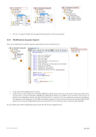 3
                                                                               2
                                        1




       •      [1, 2, 3] : on copie les fichiers de messages de l'ancien projet vers le nouveau projet.


4.3.4         Modifications du projet importé

Nous avons signalé que le code Java importé comportait des erreurs. Examinons les :




                                                                                                                         3


                             1



                                         2




       •      en [1], seul le bean [Application] est erroné,
       •      en [2], l'erreur est due uniquement à l'interface [IMetierLocal] qui n'existe plus. Ici, on peut être étonnés que la ligne 20 ne
              soit pas mise en erreur. L'annotation @EJB fait explicitement référence aux EJB et est ici reconnue. Cela est du à la
              présence de la dépendance [javaee-web-api-6.0] [3]. Java EE 6 a amené avec lui une architecture qui permet de déployer
              une application web s'appuyant sur des EJB sans interface distante, sur des serveurs n'ayant pas de conteneur EJB. Il suffit
              que le serveur fournisse la dépendance [javaee-web-api-6.0]. On voit en effet que celle-ci a la portée [provided] [3].

Ici nous n'allons pas utiliser la dépendance [javaee-web-api-6.0]. Nous la supprimons [1] :




http://tahe.developpez.com
                                                                                                                                     266/424
 