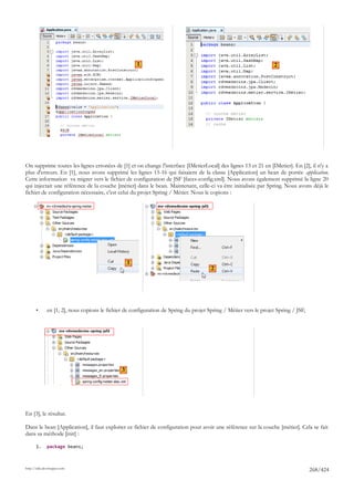 1                                                            2




On supprime toutes les lignes erronées de [1] et on change l'interface [IMetierLocal] des lignes 13 et 21 en [IMetier]. En [2], il n'y a
plus d'erreurs. En [1], nous avons supprimé les lignes 15-16 qui faisaient de la classe [Application] un bean de portée application.
Cette information va migrer vers le fichier de configuration de JSF [faces-config.xml]. Nous avons également supprimé la ligne 20
qui injectait une référence de la couche [métier] dans le bean. Maintenant, celle-ci va être initialisée par Spring. Nous avons déjà le
fichier de configuration nécessaire, c'est celui du projet Spring / Métier. Nous le copions :




                                                   1
                                                                                       2




       •      en [1, 2], nous copions le fichier de configuration de Spring du projet Spring / Métier vers le projet Spring / JSF,




                                               3




En [3], le résultat.

Dans le bean [Application], il faut exploiter ce fichier de configuration pour avoir une référence sur la couche [métier]. Cela se fait
dans sa méthode [init] :

       1.     package beans;



http://tahe.developpez.com
                                                                                                                                     268/424
 