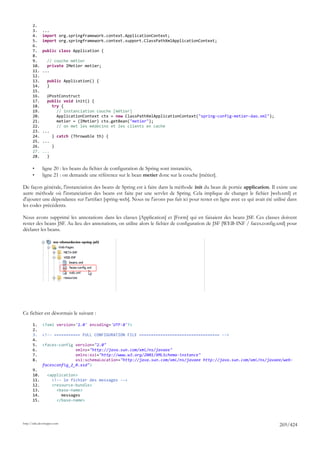 2.
       3.     ...
       4.     import org.springframework.context.ApplicationContext;
       5.     import org.springframework.context.support.ClassPathXmlApplicationContext;
       6.
       7.     public class Application {
       8.
       9.       // couche métier
       10.      private IMetier metier;
       11.    ...
       12.
       13.       public Application() {
       14.       }
       15.
       16.      @PostConstruct
       17.      public void init() {
       18.        try {
       19.          // instanciation couche [métier]
       20.          ApplicationContext ctx = new ClassPathXmlApplicationContext("spring-config-metier-dao.xml");
       21.          metier = (IMetier) ctx.getBean("metier");
       22.          // on met les médecins et les clients en cache
       23.    ...
       24.        } catch (Throwable th) {
       25.    ...
       26.        }
       27.    ...
       28.      }

       •      ligne 20 : les beans du fichier de configuration de Spring sont instanciés,
       •      ligne 21 : on demande une référence sur le bean metier donc sur la couche [métier].

De façon générale, l'instanciation des beans de Spring est à faire dans la méthode init du bean de portée application. Il existe une
autre méthode où l'instanciation des beans est faite par une servlet de Spring. Cela implique de changer le fichier [web.xml] et
d'ajouter une dépendance sur l'artifact [spring-web]. Nous ne l'avons pas fait ici pour rester en ligne avec ce qui avait été utilisé dans
les codes précédents.

Nous avons supprimé les annotations dans les classes [Application] et [Form] qui en faisaient des beans JSF. Ces classes doivent
rester des beans JSF. Au lieu des annotations, on utilise alors le fichier de configuration de JSF [WEB-INF / faces.config.xml] pour
déclarer les beans.




Ce fichier est désormais le suivant :

       1.     <?xml version='1.0' encoding='UTF-8'?>
       2.
       3.     <!-- =========== FULL CONFIGURATION FILE ================================== -->
       4.
       5.     <faces-config version="2.0"
       6.                   xmlns="http://java.sun.com/xml/ns/javaee"
       7.                   xmlns:xsi="http://www.w3.org/2001/XMLSchema-instance"
       8.                   xsi:schemaLocation="http://java.sun.com/xml/ns/javaee http://java.sun.com/xml/ns/javaee/web-
              facesconfig_2_0.xsd">
       9.
       10.       <application>
       11.         <!-- le fichier des messages -->
       12.         <resource-bundle>
       13.           <base-name>
       14.             messages
       15.           </base-name>




http://tahe.developpez.com
                                                                                                                                 269/424
 