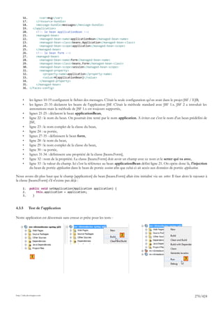 16.       <var>msg</var>
       17.     </resource-bundle>
       18.     <message-bundle>messages</message-bundle>
       19.   </application>
       20.     <!-- le bean applicationBean -->
       21.     <managed-bean>
       22.       <managed-bean-name>applicationBean</managed-bean-name>
       23.       <managed-bean-class>beans.Application</managed-bean-class>
       24.       <managed-bean-scope>application</managed-bean-scope>
       25.     </managed-bean>
       26.     <!-- le bean form -->
       27.     <managed-bean>
       28.       <managed-bean-name>form</managed-bean-name>
       29.       <managed-bean-class>beans.Form</managed-bean-class>
       30.       <managed-bean-scope>session</managed-bean-scope>
       31.       <managed-property>
       32.         <property-name>application</property-name>
       33.         <value>#{applicationBean}</value>
       34.       </managed-property>
       35.     </managed-bean>
       36. </faces-config>



       •      les lignes 10-19 configurent le fichier des messages. C'était la seule configuration qu'on avait dans le projet JSF / EJB,
       •      les lignes 21-35 déclarent les beans de l'application JSF. C'était la méthode standard avec JSF 1.x. JSF 2 a introduit les
              annotations mais la méthode de JSF 1.x est toujours supportée,
       •      lignes 21-25 : déclarent le bean applicationBean,
       •      ligne 22 : le nom du bean. On pourrait être tenté par le nom application. A éviter car c'est le nom d'un bean prédéfini de
              JSF,
       •      ligne 23 : le nom complet de la classe du bean,
       •      ligne 24 : sa portée,
       •      lignes 27-35 : définissent le bean form,
       •      ligne 28 : le nom du bean,
       •      ligne 29 : le nom complet de la classe du bean,
       •      ligne 30 : sa portée,
       •      lignes 31-34 : définissent une propriété de la classe [beans.Form],
       •      ligne 32 : nom de la propriété. La classe [beans.Form] doit avoir un champ avec ce nom et le setter qui va avec,
       •      ligne 33 : la valeur du champ. Ici c'est la référence au bean applicationBean défini ligne 21. On opère donc là, l'injection
              du bean de portée application dans le bean de portée session afin que celui-ci ait accès aux données de portée application.

Nous avons dit plus haut que le champ [application] du bean [beans.Form] allait être initialisé via un setter. Il faut alors le rajouter à
la classe [beans.Form] s'il n'existe pas déjà :

       1.     public void setApplication(Application application) {
       2.         this.application = application;
       3.       }



4.3.5        Test de l'application

Notre application est désormais sans erreur et prête pour les tests :



                                                                             2




                1
                                                                                                                          3




http://tahe.developpez.com
                                                                                                                                 270/424
 