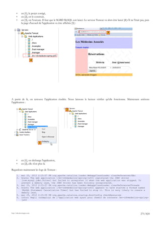 •      en [1], le projet corrigé,
       •      en [2], on le construit,
       •      en [3], on l'exécute. Il faut que le SGBD MySQL soit lancé. Le serveur Tomcat va alors être lancé [4] s'il ne l'était pas, puis
              la page d'accueil de l'application va être affichée [5] :


                                                                                                   5




                             4




A partir de là, on retrouve l'application étudiée. Nous laissons le lecteur vérifier qu'elle fonctionne. Maintenant arrêtons
l'application :

                                                          2




                                 1




       •      en [1], on décharge l'application,
       •      en [2], elle n'est plus là.

Regardons maintenant les logs de Tomcat :

       1. mai 25, 2012 2:15:57 PM org.apache.catalina.loader.WebappClassLoader clearReferencesJdbc
       2. Grave: The web application [/mv-rdvmedecins-spring-jsf2] registered the JDBC driver
          [com.mysql.jdbc.Driver] but failed to unregister it when the web application was stopped. To
          prevent a memory leak, the JDBC Driver has been forcibly unregistered.
       3. mai 25, 2012 2:15:57 PM org.apache.catalina.loader.WebappClassLoader clearReferencesThreads
       4. Grave: The web application [/mv-rdvmedecins-spring-jsf2] appears to have started a thread named
          [MySQL Statement Cancellation Timer] but has failed to stop it. This is very likely to create a
          memory leak.
       5. mai 25, 2012 2:15:59 PM org.apache.catalina.startup.HostConfig checkResources
       6. Infos: Repli (undeploy) de l'application web ayant pour chemin de contexte /mv-rdvmedecins-spring-
          jsf2




http://tahe.developpez.com
                                                                                                                                    271/424
 