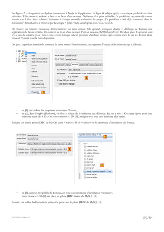 Les lignes 2 et 4 signalent un dysfonctionnement à l'arrêt de l'application. La ligne 4 indique qu'il y a un risque probable de fuite
mémoire. Effectivement, celui-ci a lieu et au bout d'un moment Netbeans n'est plus utilisable. Ce problème est particulièrement
irritant car il faut alors relancer Netbeans à chaque nouvelle exécution du projet. Ce problème a été déjà rencontré dans le
document " Introduction à Struts 2 par l'exemple " [http://tahe.developpez.com/java/struts2].

On trouve sur internet beaucoup d'informations sur cette erreur. Elle apparaît lorsqu'on charge / décharge de Tomcat une
application de façon répétée. On obtient au bout d'un moment l'erreur java.lang.OutOfMemoryError: PermGen space. Il apparaît qu'il
n'y a pas de solution pour éviter cette erreur lorsque celle-ci provient d'archives tierces (jar) comme c'est le cas ici. Il faut alors
relancer Tomcat pour la faire disparaître.

On peut cependant retarder la survenue de cette erreur. Premièrement, on augmente l'espace de la mémoire qui a débordé.




                                                                          2




                                 1




       •      en [1], on va dans les propriétés du serveur Tomcat,
       •      en [2], dans l'onglet [Platform], on fixe la valeur de la mémoire qui déborde. Ici, on a mis 1 Go parce qu'on avait une
              mémoire totale de 8 Go. On pourra mettre 512M (512 mégaoctets) avec une mémoire plus petite.

Ensuite, on met le pilote JDBC de MySQL dans <tomcat>/lib où <tomcat> est le répertoire d'installation de Tomcat.




                                                                                             2



                                                          1




                                                                                         3




       •      en [1], dans les propriétés de Tomcat, on note son répertoire d'installation <tomcat>,
       •      dans <tomcat>/lib [2], on place un pilote JDBC récent de MySQL [3].

Ensuite, on enlève la dépendance qu'avait le projet sur le pilote JDBC de MySQL [4].




http://tahe.developpez.com
                                                                                                                              272/424
 