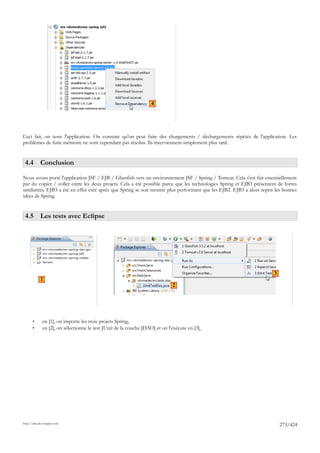 4




Ceci fait, on teste l'application. On constate qu'on peut faire des chargements / déchargements répétés de l'application. Les
problèmes de fuite mémoire ne sont cependant pas résolus. Ils interviennent simplement plus tard.


 4.4 Conclusion

Nous avons porté l'application JSF / EJB / Glassfish vers un environnement JSF / Spring / Tomcat. Cela s'est fait essentiellement
par du copier / coller entre les deux projets. Cela a été possible parce que les technologies Spring et EJB3 présentent de fortes
similarités. EJB3 a été en effet créé après que Spring se soit montré plus performant que les EJB2. EJB3 a alors repris les bonnes
idées de Spring.


 4.5 Les tests avec Eclipse




                                                                                                                       3
            1
                                                                              2




       •      en [1], on importe les trois projets Spring,
       •      en [2], on sélectionne le test JUnit de la couche [DAO] et on l'exécute en [3],




http://tahe.developpez.com
                                                                                                                           273/424
 