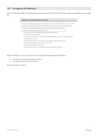 5.2 Les apports de Primefaces

Le site de Primefaces [http://www.primefaces.org/showcase/ui/home.jsf] donne la liste des composants utilisables dans une page
PF :




Dans les exemples à venir, nous utiliserons les deux premières caractéristiques de Primefaces :

       •      certains de la centaine de composants offerts,
       •      le comportement AJAX natif de ceux-ci.

Parmi les composants offerts :




http://tahe.developpez.com
                                                                                                                      277/424
 
