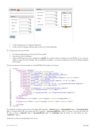 1




                                                                                                   2




       •      en [1], l'exemple pour le composant [Spinner],
       •      en [2], la boîte de dialogue affichée après un clic sur le bouton [Submit].

Il y a là pour nous, trois nouveautés :

       •      le composant [Spinner] qui n'existe pas de base en JSF,
       •      idem pour la boîte de dialogue,
       •      enfin, le POST provoqué par le [Submit] est ajaxifié. Si on observe bien le navigateur lors du POST, on ne voit pas le
              sablier. La page n'est pas rechargée. Elle est simplement modifiée : un nouveau composant, ici la boît de dialogue apparaît
              dans la page.

Voyons comment tout cela est produit. Le code XHTML de l'exemple est le suivant :

       1. <h:form>
       2.       <p:panel header="Spinners">
       3.          <h:panelGrid id="grid" columns="2" cellpadding="5">
       4.              <h:outputLabel for="spinnerBasic" value="Basic Spinner: " />
       5.              <p:spinner id="spinnerBasic" value="#{spinnerController.number1}"/>
       6.              <h:outputLabel for="spinnerStep" value="Step Factor: " />
       7.              <p:spinner id="spinnerStep" value="#{spinnerController.number2}" stepFactor="0.25"/>
       8.              <h:outputLabel for="minmax" value="Min/Max: " />
       9.              <p:spinner id="minmax" value="#{spinnerController.number3}" min="0" max="100"/>
       10.             <h:outputLabel for="prefix" value="Prefix: " />
       11.             <p:spinner id="prefix" value="0" prefix="$" min="0" value="#{spinnerController.number4}"/>
       12.             <h:outputLabel for="ajaxspinner" value="Ajax Spinner: " />
       13.             <p:outputPanel>
       14.                <p:spinner id="ajaxspinner" value="#{spinnerController.number5}">
       15.                   <p:ajax update="ajaxspinnervalue" process="@this" />
       16.                 </p:spinner>
       17.                 <h:outputText id="ajaxspinnervalue" value="#{spinnerController.number5}"/>
       18.              </p:outputPanel>
       19.         </h:panelGrid>
       20.      </p:panel>
       21.      <p:commandButton value="Submit" update="display" oncomplete="dialog.show()" />
       22.
       23.      <p:dialog header="Values" widgetVar="dialog" showEffect="fold" hideEffect="fold">
       24.         ...
       25.      </p:dialog>
       26. </h:form>

Tout d'abord, constatons qu'on retrouve des balises JSF classiques : <h:form> ligne 1, <h:panelGrid> ligne 3, <h:outputLabel>
ligne 4. Certaines balises JSF sont reprises par PF et enrichies : <p:commandButton> ligne 21. Ensuite, on trouve des balises PF
de mise en forme : <p:panel> ligne 2, <p:outputPanel> ligne 13, <p:dialog> ligne 23. Enfin, on a des balises de saisie :
<p:spinner> ligne 5.

Analysons ce code en correspondance avec la vue :



http://tahe.developpez.com
                                                                                                                                279/424
 