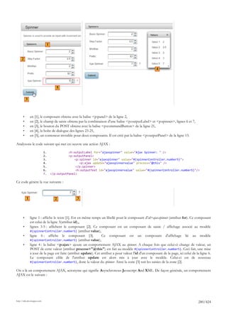 1


     2

                                                                                                         4



                                         5


           3



       •       en [1], le composant obtenu avec la balise <p:panel> de la ligne 2,
       •       en [2], le champ de saisie obtenu par la combinaison d'une balise <p:outputLabel> et <p:spinner>, lignes 6 et 7,
       •       en [3], le bouton du POST obtenu avec la balise <p:commandButton> de la ligne 21,
       •       en [4], la boîte de dialogue des lignes 23-25,
       •       en [5], un conteneur invisible pour deux composants. Il est créé par la balise <p:outputPanel> de la ligne 13.

Analysons le code suivant qui met en oeuvre une action AJAX :

                             1.                  <h:outputLabel for="ajaxspinner" value="Ajax Spinner: " />
                             2.                  <p:outputPanel>
                             3.                      <p:spinner id="ajaxspinner" value="#{spinnerController.number5}">
                             4.                         <p:ajax update="ajaxspinnervalue" process="@this" />
                             5.                       </p:spinner>
                             6.                       <h:outputText id="ajaxspinnervalue" value="#{spinnerController.number5}"/>
                             7.       </p:outputPanel>

Ce code génère la vue suivante :



           1                            2             3




       •       ligne 1 : affiche le texte [1]. Est en même temps un libellé pour le composant d'id=ajaxspinner (attribut for). Ce composant
               est celui de la ligne 3(attribut id),,
       •       lignes 3-5 : affichent le composant [2]. Ce composant est un composant de saisie / affichage associé au modèle
               #{spinnerController.number5} (attribut value),
       •       ligne 6 : affiche le composant [3].                Ce composant est un composant d'affichage lié au modèle
               #{spinnerController.number5} (attribut value),
       •       ligne 4 : la balise <p:ajax> ajoute un comportement AJAX au spinner. A chaque fois que celui-ci change de valeur, un
               POST de cette valeur (attribut process="@this") est fait au modèle #{spinnerController.number5}. Ceci fait, une mise
               à jour de la page est faite (attribut update). Cet attribut a pour valeur l'id d'un composant de la page, ici celui de la ligne 6.
               Le composant cible de l'attribut update est alors mis à jour avec le modèle. Celui-ci est de nouveau
               #{spinnerController.number5}, donc la valeur du spinner. Ainsi la zone [3] suit les saisies de la zone [2].

On a là un comportement AJAX, acronyme qui signifie Asynchronous Javascript And XML. De façon générale, un comportement
AJAX est le suivant :




http://tahe.developpez.com
                                                                                                                                       280/424
 