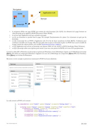Navigateur
                                                                 Application web
                             DOM
                                   1          2

                                                              Serveur
                                                  3
                        Javascript
                   4


       •      le navigateur affiche une page HTML qui contient du code Javascript (J de AJAX). Les éléments de la page forment un
              objet Javascript qu'on appelle le DOM (Document Object Model),
       •      le serveur loge l'application web qui a produit cette page,
       •      en [1], un événement se produit dans la page. Par exemple l'incrémentation du spinner. Cet événement est géré par du
              Javascript,
       •      en [2], le Javascript fait un POST à l'application web. Il le fait de façon asynchrone (le A de AJAX). L'utilisateur peut
              continuer à travailler avec la page. Elle n'est pas gelée mais on peut si nécessaire la geler. Le POST met à jour le modèle de
              la page à partir des valeurs postées, ici le modèle #{spinnerController.number5},
       •      en [3], l'application web renvoie au Javascript, une réponse XML (le X de AJAX) ou JSON (JavaScript Object Notation),
       •      en [4], le Javascript utilise cette réponse pour mettre à jour une zone précise du DOM, ici la zone d'id=ajaxspinnervalue.

Lorsqu'on utilise JSF et Primefaces, le Javascript est généré par Primefaces. Cette bibliothèque s'appuie sur la bibliothèque Javascript
JQuery. De même les composants Primefaces s'appuient sur ceux de la bibliothèque de composants JQuery UI (User Interface).
Donc JQuery est à la base de Primefaces.

Revenons à notre exemple et présentons maintenant le POST du bouton [Submit] :




                                                                                                      1




Le code associé au POST est le suivant :

                     1. <p:commandButton value="Submit" update="display" oncomplete="dialog.show()" />
                     2.
                     3.    <p:dialog header="Values" widgetVar="dialog" showEffect="fold" hideEffect="fold">
                     4.       <h:panelGrid id="display" columns="2" cellpadding="5">
                     5.          <h:outputText value="Value 1: " />
                     6.          <h:outputText value="#{spinnerController.number1}" />
                     7.
                     8.          <h:outputText value="Value 2: " />
                     9.          <h:outputText value="#{spinnerController.number2}" />
                     10.



http://tahe.developpez.com
                                                                                                                                   281/424
 