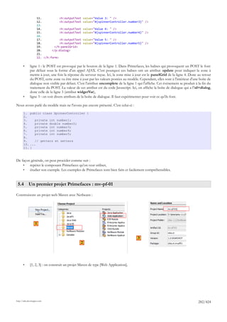 11.           <h:outputText     value="Value 3: " />
                     12.           <h:outputText     value="#{spinnerController.number3}" />
                     13.
                     14.           <h:outputText     value="Value 4: " />
                     15.           <h:outputText     value="#{spinnerController.number4}" />
                     16.
                     17.           <h:outputText     value="Value 5: " />
                     18.           <h:outputText     value="#{spinnerController.number5}" />
                     19.       </h:panelGrid>
                     20.      </p:dialog>
                     21.
                     22. </h:form>

       •      ligne 1 : le POST est provoqué par le bouton de la ligne 1. Dans Primefaces, les balises qui provoquent un POST le font
              par défaut sous la forme d'un appel AJAX. C'est pourquoi ces balises ont un attribut update pour indiquer la zone à
              mettre à jour, une fois la réponse du serveur reçue. Ici, la zone mise à jour est le panelGrid de la ligne 4. Donc au retour
              du POST, cette zone va être mise à jour par les valeurs postées au modèle. Cependant, elles sont à l'intérieur d'une boîte de
              dialogue non visible par défaut. C'est l'attribut oncomplete de la ligne 1 qui l'affiche. Cet événement se produit à la fin du
              traitement du POST. La valeur de cet attribut est du code Javascript. Ici, on affiche la boîte de dialogue qui a l' id=dialog,
              donc celle de la ligne 3 (attribut widgetVar),
       •      ligne 3 : on voit divers attributs de la boîte de dialogue. Il faut expérimenter pour voir ce qu'ils font.

Nous avons parlé du modèle mais ne l'avons pas encore présenté. C'est celui-ci :

       1. public class SpinnerController {
       2.
       3.     private int number1;
       4.     private double number2;
       5.     private int number3;
       6.     private int number4;
       7.     private int number5;
       8.
       9.     // getters et setters
       10. ...
       11. }



De façon générale, on peut procéder comme suit :
    •   repérer le composant Primefaces qu'on veut utiliser,
    •   étudier son exemple. Les exemples de Primefaces sont bien faits et facilement compréhensibles.


 5.4 Un premier projet Primefaces : mv-pf-01

Construisons un projet web Maven avec Netbeans :




                   1


                                                                                         3
                                                 2




       •      [1, 2, 3] : on construit un projet Maven de type [Web Application],




http://tahe.developpez.com
                                                                                                                                   282/424
 