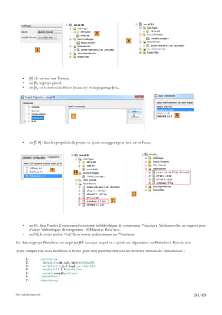 5
                                                                                      6

                     4




       •        [4] : le serveur sera Tomcat,
       •        en [5], le projet généré,
       •        en [6], on le nettoie du fichier [index.jsp] et du paquetage Java,




                                                7                                                                 8




       •        en [7, 8] : dans les propriétés du projet, on ajoute un support pour Java server Faces,




                                9
                                                10




                                                                                          12
                                                                            11




       •        en [9], dans l'onglet [Components] on choisit la bibliothèque de composants Primefaces. Netbeans offre un support pour
                d'autres bibliothèques de composants : ICEFaces et RichFaces.
       •        en[10], le projet généré. En [11], on notera la dépendance sur Primefaces.

En clair, un projet Primefaces est un projet JSF classique auquel on a ajouté une dépendance sur Primefaces. Rien de plus.

Ayant compris cela, nous modifions le fichier [pom.xml] pour travailler avec les dernières versions des bibliothèques :

           1.            <dependency>
           2.              <groupId>com.sun.faces</groupId>
           3.              <artifactId>jsf-impl</artifactId>
           4.              <version>2.1.8</version>
           5.              <scope>compile</scope>
           6.            </dependency>
           7.            <dependency>



http://tahe.developpez.com
                                                                                                                              283/424
 