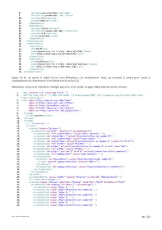 8.        <groupId>org.primefaces</groupId>
            9.        <artifactId>primefaces</artifactId>
            10.       <version>3.3</version>
            11.       <scope>compile</scope>
            12.     </dependency>
            13.     <dependency>
            14.       <groupId>javax</groupId>
            15.       <artifactId>javaee-web-api</artifactId>
            16.       <version>6.0</version>
            17.       <scope>provided</scope>
            18.     </dependency>
            19.   </dependencies>
            20.   <repositories>
            21.     <repository>
            22.       <id>jsf20</id>
            23.       <name>Repository for library Library[jsf20]</name>
            24.       <url>http://download.java.net/maven/2/</url>
            25.     </repository>
            26.     <repository>
            27.       <id>primefaces</id>
            28.       <name>Repository for library Library[primefaces]</name>
            29.       <url>http://repository.primefaces.org/</url>
            30.     </repository>
            31. </repositories>

Lignes 26-30, on notera le dépôt Maven pour Primefaces. Ces modifications faites, on construit le projet pour lancer le
téléchargement des dépendances. On obtient alors le projet [12].

Maintenant, essayons de reproduire l'exemple que nous avons étudié. La page [index.html] devient la suivante :

       1.     <?xml version='1.0' encoding='UTF-8' ?>
       2.     <!DOCTYPE html PUBLIC "-//W3C//DTD XHTML 1.0 Transitional//EN" "http://www.w3.org/TR/xhtml1/DTD/xhtml1-
              transitional.dtd">
       3.     <html xmlns="http://www.w3.org/1999/xhtml"
       4.           xmlns:h="http://java.sun.com/jsf/html"
       5.           xmlns:p="http://primefaces.org/ui"
       6.           xmlns:f="http://java.sun.com/jsf/core"
       7.           xmlns:ui="http://java.sun.com/jsf/facelets">
       8.       <h:head>
       9.         <title>Spinner</title>
       10.      </h:head>
       11.      <h:body>
       12.        <!-- formulaire -->
       13.        <h:form>
       14.          <p:panel header="Spinners">
       15.            <h:panelGrid id="grid" columns="2" cellpadding="5">
       16.               <h:outputLabel for="spinnerBasic" value="Basic Spinner: " />
       17.               <p:spinner id="spinnerBasic" value="#{spinnerController.number1}"/>
       18.               <h:outputLabel for="spinnerStep" value="Step Factor: " />
       19.               <p:spinner id="spinnerStep" value="#{spinnerController.number2}" stepFactor="0.25"/>
       20.               <h:outputLabel for="minmax" value="Min/Max: " />
       21.               <p:spinner id="minmax" value="#{spinnerController.number3}" min="0" max="100"/>
       22.               <h:outputLabel for="prefix" value="Prefix: " />
       23.               <p:spinner id="prefix" prefix="$" min="0" value="#{spinnerController.number4}"/>
       24.               <h:outputLabel for="ajaxspinner" value="Ajax Spinner: " />
       25.               <p:outputPanel>
       26.                 <p:spinner id="ajaxspinner" value="#{spinnerController.number5}">
       27.                   <p:ajax update="ajaxspinnervalue" process="@this" />
       28.                 </p:spinner>
       29.                 <h:outputText id="ajaxspinnervalue" value="#{spinnerController.number5}"/>
       30.               </p:outputPanel>
       31.            </h:panelGrid>
       32.          </p:panel>
       33.          <p:commandButton value="Submit" update="display" oncomplete="dialog.show()" />
       34.          <!-- boîte de dialogue -->
       35.          <p:dialog header="Values" widgetVar="dialog" showEffect="fold" hideEffect="fold">
       36.            <h:panelGrid id="display" columns="2" cellpadding="5">
       37.               <h:outputText value="Value 1: " />
       38.               <h:outputText value="#{spinnerController.number1}" />
       39.               <h:outputText value="Value 2: " />
       40.               <h:outputText value="#{spinnerController.number2}" />
       41.               <h:outputText value="Value 3: " />
       42.               <h:outputText value="#{spinnerController.number3}" />
       43.               <h:outputText value="Value 4: " />
       44.               <h:outputText value="#{spinnerController.number4}" />




http://tahe.developpez.com
                                                                                                                  284/424
 