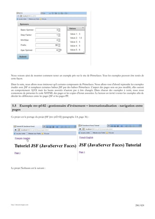 Nous venons ainsi de montrer comment tester un exemple pris sur le site de Primefaces. Tous les exemples peuvent être testés de
cette façon.

Dans la suite, nous allons nous intéresser qu'à certains composants de Primefaces. Nous allons tout d'abord reprendre les exemples
étudiés avec JSF et remplacer certaines balises JSF par des balises Primefaces. L'aspect des pages sera un peu modifié, elles auront
un comportement AJAX mais les beans associés n'auront pas à être changés. Dans chacun des exemples à venir, nous nous
contentons de présenter le code XHTML des pages et les copies d'écran associées. Le lecteur est invité à tester les exemples afin de
déceler les différences entre les pages JSF et les pages PF.


 5.5 Exemple mv-pf-02 : gestionnaire d'événement – internationalisation - navigation entre
 pages

Ce projet est le portage du projet JSF [mv-jsf2-02] (paragraphe 2.4, page 36) :




Le projet Netbeans est le suivant :




http://tahe.developpez.com
                                                                                                                           286/424
 