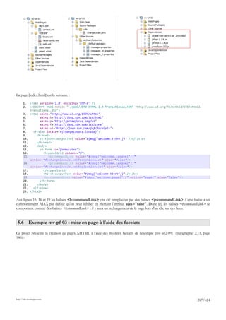 La page [index.html] est la suivante :

       1.     <?xml version='1.0' encoding='UTF-8' ?>
       2.     <!DOCTYPE html PUBLIC "-//W3C//DTD XHTML 1.0 Transitional//EN" "http://www.w3.org/TR/xhtml1/DTD/xhtml1-
              transitional.dtd">
       3.     <html xmlns="http://www.w3.org/1999/xhtml"
       4.           xmlns:h="http://java.sun.com/jsf/html"
       5.           xmlns:p="http://primefaces.org/ui"
       6.           xmlns:f="http://java.sun.com/jsf/core"
       7.           xmlns:ui="http://java.sun.com/jsf/facelets">
       8.       <f:view locale="#{changeLocale.locale}">
       9.         <h:head>
       10.          <title><h:outputText value="#{msg['welcome.titre']}" /></title>
       11.        </h:head>
       12.        <body>
       13.          <h:form id="formulaire">
       14.            <h:panelGrid columns="2">
       15.               <p:commandLink value="#{msg['welcome.langue1']}"
              action="#{changeLocale.setFrenchLocale}" ajax="false"/>
       16.               <p:commandLink value="#{msg['welcome.langue2']}"
              action="#{changeLocale.setEnglishLocale}" ajax="false"/>
       17.            </h:panelGrid>
       18.            <h1><h:outputText value="#{msg['welcome.titre']}" /></h1>
       19.             <p:commandLink value="#{msg['welcome.page1']}" action="page1" ajax="false"/>
       20.          </h:form>
       21.        </body>
       22.      </f:view>
       23.    </html>

Aux lignes 15, 16 et 19 les balises <h:commandLink> ont été remplacées par des balises <p:commandLink>. Cette balise a un
comportement AJAX par défaut qu'on peut inhiber en mettant l'attribut ajax="false". Donc ici, les balises <p:commandLink> se
comportent comme des balises <h:commandLink> : il y aura un rechargement de la page lors d'un clic sur ces liens.


 5.6 Exemple mv-pf-03 : mise en page à l'aide des facelets

Ce projet présente la création de pages XHTML à l'aide des modèles facelets de l'exemple [mv-jsf2-09] (paragraphe 2.11, page
146) :




http://tahe.developpez.com
                                                                                                                   287/424
 