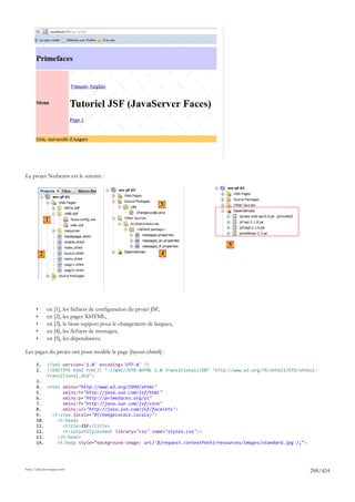 Le projet Netbeans est le suivant :



                                                               3

               1



                                                                                    5
           2                                                    4




       •       en [1], les fichiers de configuration du projet JSF,
       •       en [2], les pages XHTML,
       •       en [3], le bean support pour le changement de langues,
       •       en [4], les fichiers de messages,
       •       en [5], les dépendances.

Les pages du projet ont pour modèle la page [layout.xhtml] :

       1.      <?xml version='1.0' encoding='UTF-8' ?>
       2.      <!DOCTYPE html PUBLIC "-//W3C//DTD XHTML 1.0 Transitional//EN" "http://www.w3.org/TR/xhtml1/DTD/xhtml1-
               transitional.dtd">
       3.
       4. <html xmlns="http://www.w3.org/1999/xhtml"
       5.       xmlns:h="http://java.sun.com/jsf/html"
       6.       xmlns:p="http://primefaces.org/ui"
       7.       xmlns:f="http://java.sun.com/jsf/core"
       8.       xmlns:ui="http://java.sun.com/jsf/facelets">
       9.   <f:view locale="#{changeLocale.locale}">
       10.    <h:head>
       11.      <title>JSF</title>
       12.      <h:outputStylesheet library="css" name="styles.css"/>
       13.    </h:head>
       14.    <h:body style="background-image: url('${request.contextPath}/resources/images/standard.jpg');">




http://tahe.developpez.com
                                                                                                                   288/424
 