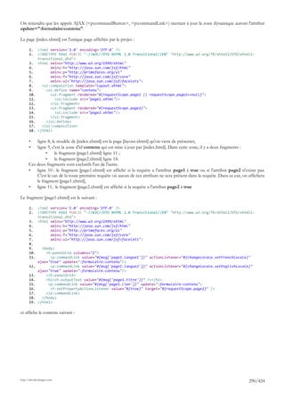 On retiendra que les appels AJAX (<p:commandButton>, <p:commandLink>) mettant à jour la zone dynamique auront l'attribut
update=":formulaire:contenu".

La page [index.xhtml] est l'unique page affichée par le projet :

       1.     <?xml version='1.0' encoding='UTF-8' ?>
       2.     <!DOCTYPE html PUBLIC "-//W3C//DTD XHTML 1.0 Transitional//EN" "http://www.w3.org/TR/xhtml1/DTD/xhtml1-
              transitional.dtd">
       3.     <html xmlns="http://www.w3.org/1999/xhtml"
       4.           xmlns:h="http://java.sun.com/jsf/html"
       5.           xmlns:p="http://primefaces.org/ui"
       6.           xmlns:f="http://java.sun.com/jsf/core"
       7.           xmlns:ui="http://java.sun.com/jsf/facelets">
       8.       <ui:composition template="layout.xhtml">
       9.         <ui:define name="contenu">
       10.          <ui:fragment rendered="#{requestScope.page1 || requestScope.page2==null}">
       11.            <ui:include src="page1.xhtml"/>
       12.          </ui:fragment>
       13.          <ui:fragment rendered="#{requestScope.page2}">
       14.            <ui:include src="page2.xhtml"/>
       15.          </ui:fragment>
       16.        </ui:define>
       17.      </ui:composition>
       18.    </html>

       •  ligne 8, le modèle de [index.xhtml] est la page [layout.xhtml] qu'on vient de présenter,
       •  ligne 9, c'est la zone d'id contenu qui est mise à jour par [index.html]. Dans cette zone, il y a deux fragments :
               •     le fragment [page1.xhtml] ligne 11 ;
               •     le fragment [page2.xhtml] ligne 14.
      Ces deux fragments sont exclusifs l'un de l'autre.
      •   ligne 10 : le fragment [page1.xhtml] est affiché si la requête a l'attribut page1 à true ou si l'attribut page2 n'existe pas.
          C'est le cas de la toute première requête où aucun de ces attributs ne sera présent dans la requête. Dans ce cas, on affichera
          le fragment [page1.xhtml],
      •   ligne 11, le fragment [page2.xhtml] est affiché si la requête a l'attribut page2 à true

Le fragment [page1.xhtml] est le suivant :

       1.     <?xml version='1.0' encoding='UTF-8' ?>
       2.     <!DOCTYPE html PUBLIC "-//W3C//DTD XHTML 1.0 Transitional//EN" "http://www.w3.org/TR/xhtml1/DTD/xhtml1-
              transitional.dtd">
       3.     <html xmlns="http://www.w3.org/1999/xhtml"
       4.           xmlns:h="http://java.sun.com/jsf/html"
       5.           xmlns:p="http://primefaces.org/ui"
       6.           xmlns:f="http://java.sun.com/jsf/core"
       7.           xmlns:ui="http://java.sun.com/jsf/facelets">
       8.
       9.       <body>
       10.        <h:panelGrid columns="2">
       11.          <p:commandLink value="#{msg['page1.langue1']}" actionListener="#{changeLocale.setFrenchLocale}"
              ajax="true" update=":formulaire:contenu"/>
       12.          <p:commandLink value="#{msg['page1.langue2']}" actionListener="#{changeLocale.setEnglishLocale}"
              ajax="true" update=":formulaire:contenu"/>
       13.        </h:panelGrid>
       14.        <h1><h:outputText value="#{msg['page1.titre']}" /></h1>
       15.         <p:commandLink value="#{msg['page1.lien']}" update=":formulaire:contenu">
       16.          <f:setPropertyActionListener value="#{true}" target="#{requestScope.page2}" />
       17.        </p:commandLink>
       18.      </body>
       19.    </html>

et affiche le contenu suivant :




http://tahe.developpez.com
                                                                                                                               290/424
 