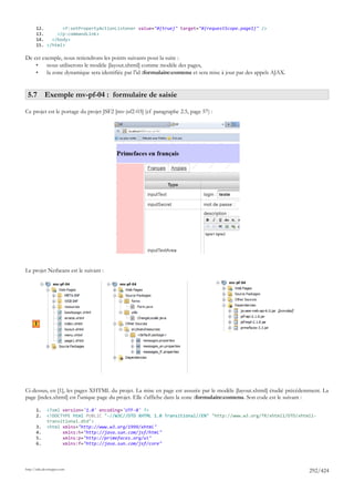 12.       <f:setPropertyActionListener value="#{true}" target="#{requestScope.page1}" />
       13.     </p:commandLink>
       14.   </body>
       15. </html>

De cet exemple, nous retiendrons les points suivants pour la suite :
    •    nous utiliserons le modèle [layout.xhtml] comme modèle des pages,
    •    la zone dynamique sera identifiée par l'id :formulaire:contenu et sera mise à jour par des appels AJAX.


 5.7 Exemple mv-pf-04 : formulaire de saisie

Ce projet est le portage du projet JSF2 [mv-jsf2-03] (cf paragraphe 2.5, page 57) :




Le projet Netbeans est le suivant :




      1




Ci-dessus, en [1], les pages XHTML du projet. La mise en page est assurée par le modèle [layout.xhtml] étudié précédemment. La
page [index.xhtml] est l'unique page du projet. Elle s'affiche dans la zone :formulaire:contenu. Son code est le suivant :

       1.     <?xml version='1.0' encoding='UTF-8' ?>
       2.     <!DOCTYPE html PUBLIC "-//W3C//DTD XHTML 1.0 Transitional//EN" "http://www.w3.org/TR/xhtml1/DTD/xhtml1-
              transitional.dtd">
       3.     <html xmlns="http://www.w3.org/1999/xhtml"
       4.           xmlns:h="http://java.sun.com/jsf/html"
       5.           xmlns:p="http://primefaces.org/ui"
       6.           xmlns:f="http://java.sun.com/jsf/core"




http://tahe.developpez.com
                                                                                                                      292/424
 