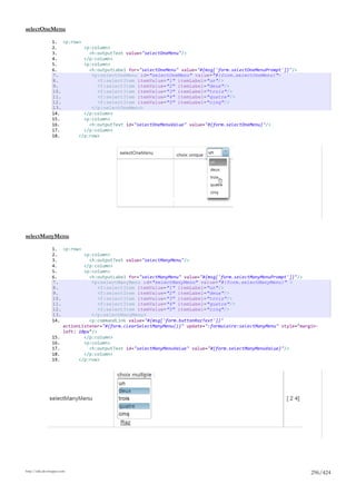 selectOneMenu

                 1. <p:row>
                 2.         <p:column>
                 3.           <h:outputText value="selectOneMenu"/>
                 4.         </p:column>
                 5.         <p:column>
                 6.           <h:outputLabel for="selectOneMenu" value="#{msg['form.selectOneMenuPrompt']}"/>
                 7.            <p:selectOneMenu id="selectOneMenu" value="#{form.selectOneMenu}">
                 8.              <f:selectItem itemValue="1" itemLabel="un"/>
                 9.              <f:selectItem itemValue="2" itemLabel="deux"/>
                 10.             <f:selectItem itemValue="3" itemLabel="trois"/>
                 11.             <f:selectItem itemValue="4" itemLabel="quatre"/>
                 12.             <f:selectItem itemValue="5" itemLabel="cinq"/>
                 13.           </p:selectOneMenu>
                 14.        </p:column>
                 15.        <p:column>
                 16.          <h:outputText id="selectOneMenuValue" value="#{form.selectOneMenu}"/>
                 17.        </p:column>
                 18.      </p:row>




selectManyMenu

                 1. <p:row>
                 2.          <p:column>
                 3.            <h:outputText value="selectManyMenu"/>
                 4.          </p:column>
                 5.          <p:column>
                 6.            <h:outputLabel for="selectManyMenu" value="#{msg['form.selectManyMenuPrompt']}"/>
                 7.             <p:selectManyMenu id="selectManyMenu" value="#{form.selectManyMenu}" >
                 8.                <f:selectItem itemValue="1" itemLabel="un"/>
                 9.                <f:selectItem itemValue="2" itemLabel="deux"/>
                 10.               <f:selectItem itemValue="3" itemLabel="trois"/>
                 11.               <f:selectItem itemValue="4" itemLabel="quatre"/>
                 12.               <f:selectItem itemValue="5" itemLabel="cinq"/>
                 13.            </p:selectManyMenu>
                 14.           <p:commandLink value="#{msg['form.buttonRazText']}"
                     actionListener="#{form.clearSelectManyMenu()}" update=":formulaire:selectManyMenu" style="margin-
                     left: 10px"/>
                 15.         </p:column>
                 16.         <p:column>
                 17.           <h:outputText id="selectManyMenuValue" value="#{form.selectManyMenuValue}"/>
                 18.         </p:column>
                 19.       </p:row>




http://tahe.developpez.com
                                                                                                                   296/424
 
