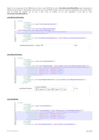 Ligne 14, on notera que le lien [Raz] fait une mise à jour AJAX de la zone :formulaire:selectManyMenu qui correspond au
composant de la ligne 6. Néanmoins, il faut savoir que lors du POST AJAX, toutes les valeurs du formulaire sont postées. Donc
c'est la totalité du modèle qui est mis à jour. Avec ce modèle, on ne met cependant à jour que la zone
:formulaire:selectManyMenu.

selectBooleanCheckbox

                 1.     <p:row>
                 2.             <p:column>
                 3.               <h:outputText value="selectBooleanCheckbox"/>
                 4.             </p:column>
                 5.             <p:column>
                 6.               <h:outputLabel for="selectBooleanCheckbox"
                        value="#{msg['form.selectBooleanCheckboxPrompt']}"/>
                 7.                <p:selectBooleanCheckbox id="selectBooleanCheckbox"
                        value="#{form.selectBooleanCheckbox}"/>
                 8.             </p:column>
                 9.             <p:column>
                 10.              <h:outputText id="selectBooleanCheckboxValue" value="#{form.selectBooleanCheckbox}"/>
                 11.            </p:column>
                 12.          </p:row>




selectManyCheckbox

                 1. <p:row>
                 2.         <p:column>
                 3.           <h:outputText value="selectManyCheckbox"/>
                 4.         </p:column>
                 5.         <p:column>
                 6.           <h:outputLabel for="selectManyCheckbox" value="#{msg['form.selectManyCheckboxPrompt']}"/>
                 7.            <p:selectManyCheckbox id="selectManyCheckbox" value="#{form.selectManyCheckbox}">
                 8.              <f:selectItem itemValue="1" itemLabel="rouge"/>
                 9.              <f:selectItem itemValue="2" itemLabel="bleu"/>
                 10.             <f:selectItem itemValue="3" itemLabel="blanc"/>
                 11.             <f:selectItem itemValue="4" itemLabel="noir"/>
                 12.           </p:selectManyCheckbox>
                 13.        </p:column>
                 14.        <p:column>
                 15.          <h:outputText id="selectManyCheckboxValue" value="#{form.selectManyCheckboxValue}"/>
                 16.        </p:column>
                 17.      </p:row>




selectOneRadio

                 1. <p:row>
                 2.         <p:column>
                 3.           <h:outputText value="selectOneRadio"/>
                 4.         </p:column>
                 5.         <p:column>
                 6.           <h:outputLabel for="selectOneRadio" value="#{msg['form.selectOneRadioPrompt']}"/>
                 7.            <p:selectOneRadio id="selectOneRadio" value="#{form.selectOneRadio}" >
                 8.              <f:selectItem itemValue="1" itemLabel="voiture"/>
                 9.              <f:selectItem itemValue="2" itemLabel="vélo"/>
                 10.             <f:selectItem itemValue="3" itemLabel="scooter"/>
                 11.             <f:selectItem itemValue="4" itemLabel="marche"/>
                 12.           </p:selectOneRadio>
                 13.        </p:column>
                 14.        <p:column>
                 15.          <h:outputText id="selectOneRadioValue" value="#{form.selectOneRadio}"/>



http://tahe.developpez.com
                                                                                                                      297/424
 