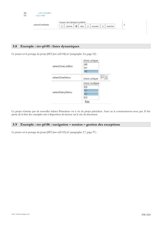 16.           </p:column>
                 17.         </p:row>




 5.8 Exemple : mv-pf-05 : listes dynamiques

Ce projet est le portage du projet JSF2 [mv-jsf2-04] (cf paragraphe 2.6, page 92) :




Ce projet n'amène pas de nouvelles balises Primefaces vis à vis du projet précédent. Aussi ne le commenterons-nous pas. Il fait
partie de la liste des exemples mis à disposition du lecteur sur le site du document.


 5.9 Exemple : mv-pf-06 : navigation – session – gestion des exceptions

Ce projet est le portage du projet JSF2 [mv-jsf2-05] (cf paragraphe 2.7, page 97) :




http://tahe.developpez.com
                                                                                                                       298/424
 