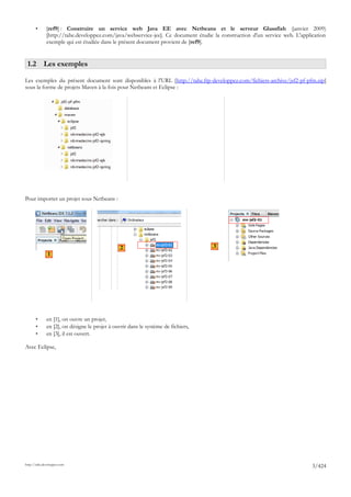 •      [ref9] : Construire un service web Java EE avec Netbeans et le serveur Glassfish (janvier 2009)
              [http://tahe.developpez.com/java/webservice-jee]. Ce document étudie la construction d'un service web. L'application
              exemple qui est étudiée dans le présent document provient de [ref9].


 1.2 Les exemples

Les exemples du présent document sont disponibles à l'URL [http://tahe.ftp-developpez.com/fichiers-archive/jsf2-pf-pfm.zip]
sous la forme de projets Maven à la fois pour Netbeans et Eclipse :




Pour importer un projet sous Netbeans :




                                                2                                  3
               1




       •      en [1], on ouvre un projet,
       •      en [2], on désigne le projet à ouvrir dans le système de fichiers,
       •      en [3], il est ouvert.

Avec Eclipse,




http://tahe.developpez.com
                                                                                                                            3/424
 