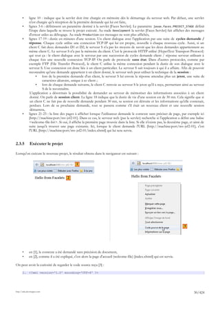 •      ligne 10 : indique que la servlet doit être chargée en mémoire dès le démarrage du serveur web. Par défaut, une servlet
              n'est chargée qu'à réception de la première demande qui lui est faite,
       •      lignes 3-6 : définissent un paramètre destiné à la servlet [Faces Servlet]. Le paramètre javax.faces.PROJECT_STAGE définit
              l'étape dans laquelle se trouve le projet exécuté. Au stade Development la servlet [Faces Servlet] fait afficher des messages
              d'erreur utiles au débogage. Au stade Production ces messages ne sont plus affichés,
       •      lignes 17-19 : durée en minutes d'une session. Un client dialogue avec l'application par une suite de cycles demande /
              réponse. Chaque cycle utilise une connexion TCP-IP qui lui est propre, nouvelle à chaque nouveau cycle. Aussi, si un
              client C fait deux demandes D1 et D2, le serveur S n'a pas les moyens de savoir que les deux demandes appartiennent au
              même client C. Le serveur S n'a pas la mémoire du client. C'est le protocole HTTP utilisé (HyperText Transport Protocol)
              qui veut ça : le client dialogue avec le serveur par une succession de cycles demande client / réponse serveur utilisant à
              chaque fois une nouvelle connexion TCP-IP. On parle de protocole sans état. Dans d'autres protocoles, comme par
              exemple FTP (File Transfer Protocol), le client C utilise la même connexion pendant la durée de son dialogue avec le
              serveur S. Une connexion est donc liée à un client particulier. Le serveur S sait toujours à qui il a affaire. Afin de pouvoir
              reconnaître qu'une demande appartient à un client donné, le serveur web peut utiliser la technique de la session :
                   •    lors de la première demande d'un client, le serveur S lui envoie la réponse attendue plus un jeton, une suite de
                        caractères aléatoire, unique à ce client ;
                   •    lors de chaque demande suivante, le client C renvoie au serveur S le jeton qu'il a reçu, permettant ainsi au serveur
                        S de le reconnaître.
               L'application a désormais la possibilité de demander au serveur de mémoriser des informations associées à un client
               donné. On parle de session client. La ligne 18 indique que la durée de vie d'une session est de 30 mn. Cela signifie que si
               un client C ne fait pas de nouvelle demande pendant 30 mn, sa session est détruite et les informations qu'elle contenait,
               perdues. Lors de sa prochaine demande, tout se passera comme s'il était un nouveau client et une nouvelle session
               démarrera,
       •      lignes 21-23 : la liste des pages à afficher lorsque l'utilisateur demande le contexte sans préciser de page, par exemple ici
              [http://machine:port/mv-jsf2-01]. Dans ce cas, le serveur web (pas la servlet) recherche si l'application a défini une balise
              <welcome-file-list>. Si oui, il affiche la première page trouvée dans la liste. Si elle n'existe pas, la deuxième page, et ainsi de
              suite jusqu'à trouver une page existante. Ici, lorsque le client demande l'URL [http://machine:port/mv-jsf2-01], c'est
              l'URL [http://machine:port/mv-jsf2-01/index.xhtml] qui lui sera servie.


2.3.5         Exécuter le projet

Lorsqu'on exécute le nouveau projet, le résultat obtenu dans le navigateur est suivant :

                                                 1


                                          2




                                                                                                                                 3




       •      en [1], le contexte a été demandé sans précision de document,
       •      en [2], comme il a été expliqué, c'est alors la page d'accueil (welcome-file) [index.xhtml] qui est servie.

On peut avoir la curiosité de regarder le code source reçu [3] :

       1. <?xml version='1.0' encoding='UTF-8' ?>




http://tahe.developpez.com
                                                                                                                                         30/424
 