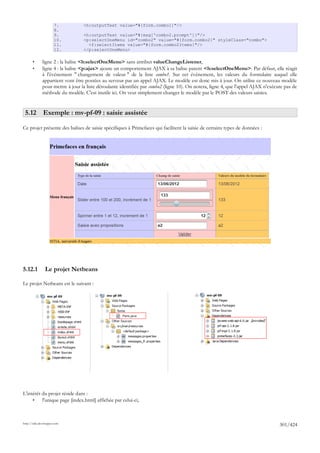 7.          <h:outputText value="#{form.combo1}"/>
                      8.
                      9.          <h:outputText value="#{msg['combo2.prompt']}"/>
                      10.         <p:selectOneMenu id="combo2" value="#{form.combo2}" styleClass="combo">
                      11.           <f:selectItems value="#{form.combo2Items}"/>
                      12.         </p:selectOneMenu>

       •      ligne 2 : la balise <h:selectOneMenu> sans attribut valueChangeListener,
       •      ligne 4 : la balise <p:ajax> ajoute un comportement AJAX à sa balise parent <h:selectOneMenu>. Par défaut, elle réagit
              à l'événement " changement de valeur " de la liste combo1. Sur cet événement, les valeurs du formulaire auquel elle
              appartient vont être postées au serveur par un appel AJAX. Le modèle est donc mis à jour. On utilise ce nouveau modèle
              pour mettre à jour la liste déroulante identifiée par combo2 (ligne 10). On notera, ligne 4, que l'appel AJAX n'exécute pas de
              méthode du modèle. C'est inutile ici. On veut simplement changer le modèle par le POST des valeurs saisies.


 5.12 Exemple : mv-pf-09 : saisie assistée

Ce projet présente des balises de saisie spécifiques à Primefaces qui facilitent la saisie de certains types de données :




5.12.1          Le projet Netbeans

Le projet Netbeans est le suivant :




L'intérêt du projet réside dans :
     •    l'unique page [index.html] affichée par celui-ci,



http://tahe.developpez.com
                                                                                                                                   301/424
 
