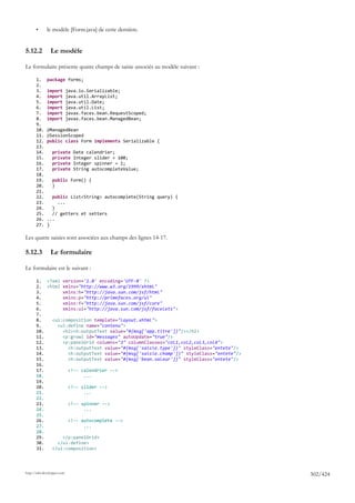 •      le modèle [Form.java] de cette dernière.


5.12.2          Le modèle

Le formulaire présente quatre champs de saisie associés au modèle suivant :

       1.     package forms;
       2.
       3.     import         java.io.Serializable;
       4.     import         java.util.ArrayList;
       5.     import         java.util.Date;
       6.     import         java.util.List;
       7.     import         javax.faces.bean.RequestScoped;
       8.     import         javax.faces.bean.ManagedBean;
       9.
       10.    @ManagedBean
       11.    @SessionScoped
       12.    public class Form implements Serializable {
       13.
       14.       private        Date calendrier;
       15.       private        Integer slider = 100;
       16.       private        Integer spinner = 1;
       17.       private        String autocompleteValue;
       18.
       19.       public Form() {
       20.       }
       21.
       22.      public List<String> autocomplete(String query) {
       23.        ...
       24.      }
       25.      // getters et setters
       26.    ...
       27.    }

Les quatre saisies sont associées aux champs des lignes 14-17.

5.12.3          Le formulaire

Le formulaire est le suivant :

       1. <?xml version='1.0' encoding='UTF-8' ?>
       2. <html xmlns="http://www.w3.org/1999/xhtml"
       3.       xmlns:h="http://java.sun.com/jsf/html"
       4.       xmlns:p="http://primefaces.org/ui"
       5.       xmlns:f="http://java.sun.com/jsf/core"
       6.       xmlns:ui="http://java.sun.com/jsf/facelets">
       7.
       8.   <ui:composition template="layout.xhtml">
       9.     <ui:define name="contenu">
       10.      <h2><h:outputText value="#{msg['app.titre']}"/></h2>
       11.      <p:growl id="messages" autoUpdate="true"/>
       12.      <p:panelGrid columns="3" columnClasses="col1,col2,col3,col4">
       13.        <h:outputText value="#{msg['saisie.type']}" styleClass="entete"/>
       14.        <h:outputText value="#{msg['saisie.champ']}" styleClass="entete"/>
       15.        <h:outputText value="#{msg['bean.valeur']}" styleClass="entete"/>
       16.
       17.        <!-- calendrier -->
       18.              ...
       19.
       20.        <!-- slider -->
       21.              ...
       22.
       23.        <!-- spinner -->
       24.              ...
       25.
       26.        <!-- autocomplete -->
       27.              ...
       28.
       29.      </p:panelGrid>
       30.    </ui:define>
       31.  </ui:composition>




http://tahe.developpez.com
                                                                                       302/424
 