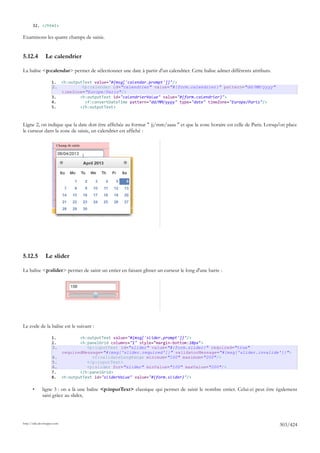 32. </html>

Examinons les quatre champs de saisie.


5.12.4          Le calendrier

La balise <p:calendar> permet de sélectionner une date à partir d'un calendrier. Cette balise admet différents attributs.

                     1. <h:outputText value="#{msg['calendar.prompt']}"/>
                     2.          <p:calendar id="calendrier" value="#{form.calendrier}" pattern="dd/MM/yyyy"
                        timeZone="Europe/Paris"/>
                     3.         <h:outputText id="calendrierValue" value="#{form.calendrier}">
                     4.           <f:convertDateTime pattern="dd/MM/yyyy" type="date" timeZone="Europe/Paris"/>
                     5.         </h:outputText>



Ligne 2, on indique que la date doit être affichée au format " jj/mm/aaaa " et que la zone horaire est celle de Paris. Lorsqu'on place
le curseur dans la zone de saisie, un calendrier est affiché :




5.12.5          Le slider

La balise <p:slider> permet de saisir un entier en faisant glisser un curseur le long d'une barre :




Le code de la balise est le suivant :

                     1.         <h:outputText value="#{msg['slider.prompt']}"/>
                     2.         <h:panelGrid columns="1" style="margin-bottom:10px">
                     3.            <p:inputText id="slider" value="#{form.slider}" required="true"
                        requiredMessage="#{msg['slider.required']}" validatorMessage="#{msg['slider.invalide']}">
                     4.              <f:validateLongRange minimum="100" maximum="200"/>
                     5.            </p:inputText>
                     6.            <p:slider for="slider" minValue="100" maxValue="200"/>
                     7.         </h:panelGrid>
                     8. <h:outputText id="sliderValue" value="#{form.slider}"/>

       •      ligne 3 : on a là une balise <p:inputText> classique qui permet de saisir le nombre entier. Celui-ci peut être également
              saisi grâce au slider,




http://tahe.developpez.com
                                                                                                                             303/424
 