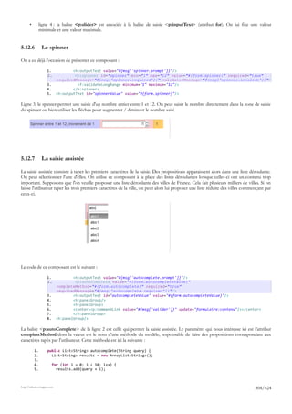 •        ligne 4 : la balise <p:slider> est associée à la balise de saisie <p:inputText> (attribut for). On lui fixe une valeur
                minimale et une valeur maximale.


5.12.6           Le spinner

On a eu déjà l'occasion de présenter ce composant :

                     1.              <h:outputText value="#{msg['spinner.prompt']}"/>
                     2.               <p:spinner id="spinner" min="1" max="12" value="#{form.spinner}" required="true"
                             requiredMessage="#{msg['spinner.required']}" validatorMessage="#{msg['spinner.invalide']}">
                     3.                <f:validateLongRange minimum="1" maximum="12"/>
                     4.              </p:spinner>
                     5.      <h:outputText id="spinnerValue" value="#{form.spinner}"/>

Ligne 3, le spinner permet une saisie d'un nombre entier entre 1 et 12. On peut saisir le nombre directement dans la zone de saisie
du spinner ou bien utiliser les flèches pour augmenter / diminuer le nombre saisi.




5.12.7           La saisie assistée

La saisie assistée consiste à taper les premiers caractères de la saisie. Des propositions apparaissent alors dans une liste déroulante.
On peut sélectionner l'une d'elles. On utilise ce composant à la place des listes déroulantes lorsque celles-ci ont un contenu trop
important. Supposons que l'on veuille proposer une liste déroulante des villes de France. Cela fait plusieurs milliers de villes. Si on
laisse l'utilisateur taper les trois premiers caractères de la ville, on peut alors lui proposer une liste réduite des villes commençant par
ceux-ci.




Le code de ce composant est le suivant :

                     1.              <h:outputText value="#{msg['autocomplete.prompt']}"/>
                     2.               <p:autoComplete value="#{form.autocompleteValue}"
                             completeMethod="#{form.autocomplete}" required="true"
                             requiredMessage="#{msg['autocomplete.required']}"/>
                     3.              <h:outputText id="autocompleteValue" value="#{form.autocompleteValue}"/>
                     4.              <h:panelGroup/>
                     5.              <h:panelGroup>
                     6.              <center><p:commandLink value="#{msg['valider']}" update="formulaire:contenu"/></center>
                     7.              </h:panelGroup>
                     8.      <h:panelGroup/>

La balise <p:autoComplete> de la ligne 2 est celle qui permet la saisie assistée. Le paramètre qui nous intéresse ici est l'attribut
completeMethod dont la valeur est le nom d'une méthode du modèle, responsable de faire des propositions correspondant aux
caractères tapés par l'utilisateur. Cette méthode est ici la suivante :

           1.        public List<String> autocomplete(String query) {
           2.          List<String> results = new ArrayList<String>();
           3.
           4.             for (int i = 0; i < 10; i++) {
           5.               results.add(query + i);



http://tahe.developpez.com
                                                                                                                                   304/424
 