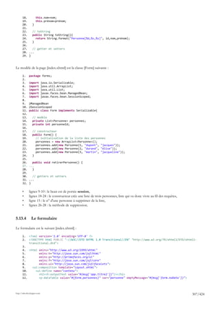 18.     this.nom=nom;
       19.     this.prénom=prénom;
       20.   }
       21.
       22.   // toString
       23.   public String toString(){
       24.     return String.format("Personne[%d,%s,%s]", id,nom,prénom);
       25.   }
       26.
       27.   // getter et setters
       28. ...
       29. }



Le modèle de la page [index.xhtml] est la classe [Form] suivante :

       1.     package forms;
       2.
       3.     import         java.io.Serializable;
       4.     import         java.util.ArrayList;
       5.     import         java.util.List;
       6.     import         javax.faces.bean.ManagedBean;
       7.     import         javax.faces.bean.SessionScoped;
       8.
       9.     @ManagedBean
       10.    @SessionScoped
       11.    public class Form implements Serializable{
       12.
       13.       // modèle
       14.       private List<Personne> personnes;
       15.       private int personneId;
       16.
       17.       // constructeur
       18.       public Form() {
       19.         // initialisation de la liste des personnes
       20.         personnes = new ArrayList<Personne>();
       21.         personnes.add(new Personne(1, "dupont", "jacques"));
       22.         personnes.add(new Personne(2, "durand", "élise"));
       23.         personnes.add(new Personne(3, "martin", "jacqueline"));
       24.       }
       25.
       26.      public void retirerPersonne() {
       27.    ...
       28.      }
       29.
       30.      // getters et setters
       31.    ...
       32.    }

       •      lignes 9-10 : le bean est de portée session,
       •      lignes 18-24 : le constructeur crée une liste de trois personnes, liste qui va donc vivre au fil des requêtes,
       •      ligne 15 : le n° d'une personne à supprimer de la liste,
       •      lignes 26-28 : la méthode de suppression.


5.13.4          Le formulaire

Le formulaire est le suivant [index.xhtml] :

       1.     <?xml version='1.0' encoding='UTF-8' ?>
       2.     <!DOCTYPE html PUBLIC "-//W3C//DTD XHTML 1.0 Transitional//EN" "http://www.w3.org/TR/xhtml1/DTD/xhtml1-
              transitional.dtd">
       3.
       4. <html xmlns="http://www.w3.org/1999/xhtml"
       5.       xmlns:h="http://java.sun.com/jsf/html"
       6.       xmlns:p="http://primefaces.org/ui"
       7.       xmlns:f="http://java.sun.com/jsf/core"
       8.       xmlns:ui="http://java.sun.com/jsf/facelets">
       9.   <ui:composition template="layout.xhtml">
       10.    <ui:define name="contenu">
       11.      <h2><h:outputText value="#{msg['app.titre2']}"/></h2>
       12.      <p:dataTable value="#{form.personnes}" var="personne" emptyMessage="#{msg['form.noData']}">




http://tahe.developpez.com
                                                                                                                               307/424
 
