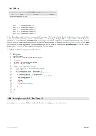 •      lignes 13-15 : génèrent l'entête [1],
       •      lignes 16-21 : génèrent la colonne [2],
       •      lignes 22-27 : génèrent la colonne [3],
       •      lignes 28-33 : génèrent la colonne [4],
       •      lignes 34-41 : génèrent la colonne [5].

Le lien [Retirer] permet de retirer une personne de la liste. Ligne [38], c'est la méthode [Form].retirerPersonne qui fait ce travail. Elle a
besoin de connaître le n° de la personne à retirer. Celui-ci lui est donné ligne 39. Ligne 38, on a utilisé l'attribut action. A d'autres
occasions, on a utilisé l'attribut actionListener. Je ne suis pas sûr de bien comprendre la différence fonctionnelle entre ces deux
attributs. A l'usage, on remarque cependant que les attributs positionnés par les balises < setPropertyActionListener> le sont avant
exécution de la méthode désignée par l'attribut action, et que ce n'est pas le cas pour l'attribut actionListener. En clair, dès qu'on a
des paramètres à envoyer à l'action appelée, il faut utiliser l'attribut action.

La méthode pour retirer une personne est la suivante :

       1.     ...
       2.     @ManagedBean
       3.     @SessionScoped
       4.     public class Form implements Serializable{
       5.
       6.        // modèle
       7.        private List<Personne> personnes;
       8.        private int personneId;
       9.
       10.      public void retirerPersonne() {
       11.        // on recherche la personne sélectionnée
       12.        int i = 0;
       13.        for (Personne personne : personnes) {
       14.          // personne courante = personne sélectionnée ?
       15.          if (personne.getId() == personneId) {
       16.            // on supprime la personne courante de la liste
       17.            personnes.remove(i);
       18.            // on a fini
       19.            break;
       20.          } else {
       21.            // personne suivante
       22.            i++;
       23.          }
       24.        }
       25.      }
       26.    ...
       27.    }



 5.14 Exemple : mv-pf-11 : dataTable - 2

Ce projet présente un tableau affichant une liste de données où une ligne peut être sélectionnée :




http://tahe.developpez.com
                                                                                                                                   309/424
 