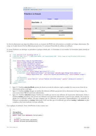 Le fait de sélectionner une ligne du tableau envoie, au moment du POST, des informations au modèle sur la ligne sélectionnée. Du
coup, on n'a plus besoin d'un lien [Retirer] par personne. Un seul pour l'ensemble du tableau est suffisant.

Le projet Netbeans est identique au précédent à quelques détails près : le formulaire et son modèle. Le formulaire [index.xhtml] est
le suivant :

       1.     <?xml version='1.0' encoding='UTF-8' ?>
       2.     <!DOCTYPE html PUBLIC "-//W3C//DTD XHTML 1.0 Transitional//EN" "http://www.w3.org/TR/xhtml1/DTD/xhtml1-
              transitional.dtd">
       3.
       4. <html xmlns="http://www.w3.org/1999/xhtml"
       5.        xmlns:h="http://java.sun.com/jsf/html"
       6.        xmlns:p="http://primefaces.org/ui"
       7.        xmlns:f="http://java.sun.com/jsf/core"
       8.        xmlns:ui="http://java.sun.com/jsf/facelets">
       9.    <ui:composition template="layout.xhtml">
       10.     <ui:define name="contenu">
       11.       <h2><h:outputText value="#{msg['app.titre2']}"/></h2>
       12.       <p:dataTable value="#{form.personnes}" var="personne" emptyMessage="#{msg['form.noData']}"
       13.                     rowKey="#{personne.id}" selection="#{form.personneChoisie}" selectionMode="single">
       14.         ...
       15.       </p:dataTable>
       16.       <p:commandLink value="Retirer" action="#{form.retirerPersonne}" update=":formulaire:contenu"/>
       17.     </ui:define>
       18.   </ui:composition>
       19. </html>

       •      ligne 13 : l'attribut selectionMode permet de choisir un mode de sélection single ou multiple. Ici, nous avons choisi de ne
              sélectionner qu'une seule ligne,
       •      ligne 13 : l'attribut rowkey désigne un attribut des éléments affichés qui permet de les sélectionner de façon unique. Ici,
              nous avons choisi l'id de la personne sélectionnée,
       •      ligne 13 : l'attribut selection désigne l'attribut du modèle qui recevra une référence de la personne sélectionnée. Grâce à
              l'attribut rowkey précédent, côté serveur une référence de la personne sélectionnée va pouvoir être calculée. On n'a pas les
              détails de la méthode utilisée. On peut imaginer que la collection est parcourue séquentiellement à la recherche de
              l'élément correspondant au rowkey sélectionné. Cela veut dire que si la méthode qui associe rowkey à selection est plus
              complexe, alors cette méthode n'est pas utilisable,

Ceci expliqué, la méthode [Form].retirerPersonne évolue comme suit :

       1.     ...
       2.
       3.     @ManagedBean
       4.     @SessionScoped
       5.     public class Form implements Serializable {
       6.
       7.        // modèle
       8.        private List<Personne> personnes;
       9.        private Personne personneChoisie;



http://tahe.developpez.com
                                                                                                                                 310/424
 