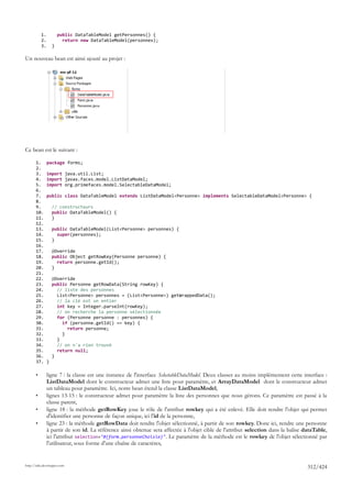 1.           public DataTableModel getPersonnes() {
           2.             return new DataTableModel(personnes);
           3.       }

Un nouveau bean est ainsi ajouté au projet :




Ce bean est le suivant :

       1.       package forms;
       2.
       3.       import java.util.List;
       4.       import javax.faces.model.ListDataModel;
       5.       import org.primefaces.model.SelectableDataModel;
       6.
       7.       public class DataTableModel extends ListDataModel<Personne> implements SelectableDataModel<Personne> {
       8.
       9.           // constructeurs
       10.          public DataTableModel() {
       11.          }
       12.
       13.          public DataTableModel(List<Personne> personnes) {
       14.            super(personnes);
       15.          }
       16.
       17.          @Override
       18.          public Object getRowKey(Personne personne) {
       19.            return personne.getId();
       20.          }
       21.
       22.          @Override
       23.          public Personne getRowData(String rowKey) {
       24.            // liste des personnes
       25.            List<Personne> personnes = (List<Personne>) getWrappedData();
       26.            // la clé est un entier
       27.            int key = Integer.parseInt(rowKey);
       28.            // on recherche la personne sélectionnée
       29.            for (Personne personne : personnes) {
       30.              if (personne.getId() == key) {
       31.                return personne;
       32.              }
       33.            }
       34.            // on n'a rien trouvé
       35.            return null;
       36.          }
       37.      }

       •        ligne 7 : la classe est une instance de l'interface SelectableDataModel. Deux classes au moins implémentent cette interface :
                ListDataModel dont le constructeur admet une liste pour paramètre, et ArrayDataModel dont le constructeur admet
                un tableau pour paramètre. Ici, notre bean étend la classe ListDataModel,
       •        lignes 13-15 : le constructeur admet pour paramètre la liste des personnes que nous gérons. Ce paramètre est passé à la
                classe parent,
       •        ligne 18 : la méthode getRowKey joue le rôle de l'attribut rowkey qui a été enlevé. Elle doit rendre l'objet qui permet
                d'identifier une personne de façon unique, ici l'id de la personne,
       •        ligne 23 : la méthode getRowData doit rendre l'objet sélectionné, à partir de son rowkey. Donc ici, rendre une personne
                à partir de son id. La référence ainsi obtenue sera affectée à l'objet cible de l'attribut selection dans la balise dataTable,
                ici l'attribut selection="#{form.personneChoisie}". Le paramètre de la méthode est le rowkey de l'objet sélectionné par
                l'utilisateur, sous forme d'une chaîne de caractères,


http://tahe.developpez.com
                                                                                                                                     312/424
 