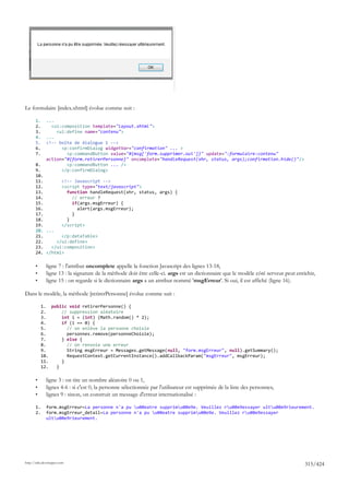 Le formulaire [index.xhtml] évolue comme suit :

       1.     ...
       2.       <ui:composition template="layout.xhtml">
       3.         <ui:define name="contenu">
       4.     ...
       5.     <!-- boîte de dialogue 1 -->
       6.           <p:confirmDialog widgetVar="confirmation" ... >
       7.             <p:commandButton value="#{msg['form.supprimer.oui']}" update=":formulaire:contenu"
              action="#{form.retirerPersonne}" oncomplete="handleRequest(xhr, status, args);confirmation.hide()"/>
       8.             <p:commandButton ... />
       9.           </p:confirmDialog>
       10.
       11.       <!-- Javascript -->
       12.       <script type="text/javascript">
       13.         function handleRequest(xhr, status, args) {
       14.           // erreur ?
       15.           if(args.msgErreur) {
       16.             alert(args.msgErreur);
       17.           }
       18.         }
       19.       </script>
       20. ...
       21.       </p:dataTable>
       22.     </ui:define>
       23.   </ui:composition>
       24. </html>

       •      ligne 7 : l'attribut oncomplete appelle la fonction Javascript des lignes 13-18,
       •      ligne 13 : la signature de la méthode doit être celle-ci. args est un dictionnaire que le modèle côté serveur peut enrichir,
       •      ligne 15 : on regarde si le dictionnaire args a un attribut nommé 'msgErreur'. Si oui, il est affiché (ligne 16).

Dans le modèle, la méthode [retirerPersonne] évolue comme suit :

            1. public void retirerPersonne() {
            2.     // suppression aléatoire
            3.     int i = (int) (Math.random() * 2);
            4.     if (i == 0) {
            5.       // on enlève la personne choisie
            6.       personnes.remove(personneChoisie);
            7.     } else {
            8.       // on renvoie une erreur
            9.       String msgErreur = Messages.getMessage(null, "form.msgErreur", null).getSummary();
            10.      RequestContext.getCurrentInstance().addCallbackParam("msgErreur", msgErreur);
            11.    }
            12.  }

       •      ligne 3 : on tire un nombre aléatoire 0 ou 1,
       •      lignes 4-6 : si c'est 0, la personne sélectionnée par l'utilisateur est supprimée de la liste des personnes,
       •      lignes 9 : sinon, on construit un message d'erreur internationalisé :

       1.     form.msgErreur=La personne n'a pu u00eatre supprimu00e9e. Veuillez ru00e9essayer ultu00e9rieurement.
       2.     form.msgErreur_detail=La personne n'a pu u00eatre supprimu00e9e. Veuillez ru00e9essayer
              ultu00e9rieurement.




http://tahe.developpez.com
                                                                                                                                     315/424
 