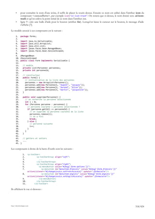 •      pour connaître le nom d'une icône, il suffit de placer la souris dessus. Ensuite ce nom est utilisé dans l'attribut icon du
              composant <commandButton>, par exemple icon="ui-icon-trash". On notera que ci-dessus, le nom donné sera .ui-icon-
              trash et qu'on enlève le point initial de ce nom dans l'attribut icon,
       •      ligne 9 : crée une bulle d'aide pour le bouton (attribut for). Lorsqu'on laisse le curseur sur le bouton, le message d'aide
              s'affiche [7].

Le modèle associé à ces composants est le suivant :

       1.     package forms;
       2.
       3.     import         java.io.Serializable;
       4.     import         java.util.ArrayList;
       5.     import         java.util.List;
       6.     import         javax.faces.bean.ManagedBean;
       7.     import         javax.faces.bean.SessionScoped;
       8.
       9.     @ManagedBean
       10.    @SessionScoped
       11.    public class Form implements Serializable {
       12.
       13.        // modèle
       14.        private List<Personne> personnes;
       15.        private int personneId;
       16.
       17.        // constructeur
       18.        public Form() {
       19.          // initialisation de la liste des personnes
       20.          personnes = new ArrayList<Personne>();
       21.          personnes.add(new Personne(1, "dupont", "jacques"));
       22.          personnes.add(new Personne(2, "durand", "élise"));
       23.          personnes.add(new Personne(3, "martin", "jacqueline"));
       24.        }
       25.
       26.        public void supprimerPersonne() {
       27.          // on recherche la personne sélectionnée
       28.          int i = 0;
       29.          for (Personne personne : personnes) {
       30.            // personne courante = personne sélectionnée ?
       31.            if (personne.getId() == personneId) {
       32.              // on supprime la personne courante de la liste
       33.              personnes.remove(i);
       34.              // on a fini
       35.              break;
       36.            } else {
       37.              // personne suivante
       38.              i++;
       39.            }
       40.          }
       41.        }
       42.
       43.        // getters et setters
       44.        ...
       45.    }

Les composants à droite de la barre d'outils sont les suivants :

                  1.  <p:toolbar>
                  2.          <p:toolbarGroup align="left">
                  3.            ...
                  4.          </p:toolbarGroup>
                  5.          <p:toolbarGroup align="right">
                  6.            <p:menuButton value="#{msg['form.options']}">
                  7.              <p:menuitem id="menuitem-francais" value="#{msg['form.francais']}"
                      actionListener="#{changeLocale.setFrenchLocale}" update=":formulaire"/>
                  8.              <p:menuitem id="menuitem-anglais" value="#{msg['form.anglais']}"
                      actionListener="#{changeLocale.setEnglishLocale}" update=":formulaire"/>
                  9.            </p:menuButton>
                  10.         </p:toolbarGroup>
                  11.       </p:toolbar>

Ils affichent la vue ci-dessous :




http://tahe.developpez.com
                                                                                                                                318/424
 