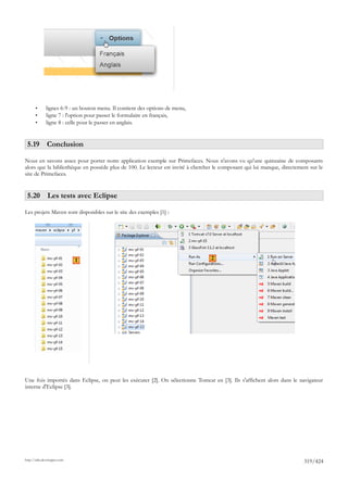 •      lignes 6-9 : un bouton menu. Il contient des options de menu,
       •      ligne 7 : l'option pour passer le formulaire en français,
       •      ligne 8 : celle pour le passer en anglais.


 5.19 Conclusion

Nous en savons assez pour porter notre application exemple sur Primefaces. Nous n'avons vu qu'une quinzaine de composants
alors que la bibliothèque en possède plus de 100. Le lecteur est invité à chercher le composant qui lui manque, directement sur le
site de Primefaces.


 5.20 Les tests avec Eclipse

Les projets Maven sont disponibles sur le site des exemples [1] :




                             1                                                   2




Une fois importés dans Eclipse, on peut les exécuter [2]. On sélectionne Tomcat en [3]. Ils s'affichent alors dans le navigateur
interne d'Eclipse [3].




http://tahe.developpez.com
                                                                                                                         319/424
 