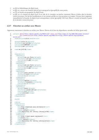 •      en [5], les bibliothèques du dépôt local,
       •      en [6], on y trouve une branche [istia.st] qui correspond au [groupId] de notre projet,
       •      en [7], on accède aux propriétés du dépôt local,
       •      en [8], on a le chemin du dépôt local. Il est utile de le connaître car parfois (rarement) Maven n'utilise plus la dernière
              version du projet. On fait des modifications et on constate qu'elles ne sont pas prises en compte. On peut alors supprimer
              manuellement la branche du dépôt local correspondant à notre [groupId]. Cela force Maven à recréer la branche à partir
              de la dernière version du projet.


2.3.7         Chercher un artifact avec Maven

Apprenons maintenant à chercher un artifact avec Maven. Partons de la liste des dépendances actuelles du fichier [pom.xml] :

       1.     <project xmlns="http://maven.apache.org/POM/4.0.0" xmlns:xsi="http://www.w3.org/2001/XMLSchema-instance"
       2.              xsi:schemaLocation="http://maven.apache.org/POM/4.0.0 http://maven.apache.org/xsd/maven-
              4.0.0.xsd">
       3.       <modelVersion>4.0.0</modelVersion>
       4.
       5.        <groupId>istia.st</groupId>
       6.        <artifactId>mv-jsf2-01</artifactId>
       7.        <version>1.0-SNAPSHOT</version>
       8.        <packaging>war</packaging>
       9.
       10.       <name>mv-jsf2-01</name>
       11.
       12.       ...
       13.       <dependencies>
       14.         <dependency>
       15.           <groupId>com.sun.faces</groupId>
       16.           <artifactId>jsf-api</artifactId>
       17.           <version>2.1.1-b04</version>
       18.         </dependency>
       19.         <dependency>
       20.           <groupId>com.sun.faces</groupId>
       21.           <artifactId>jsf-impl</artifactId>
       22.           <version>2.1.1-b04</version>
       23.         </dependency>
       24.         <dependency>
       25.           <groupId>javax.servlet</groupId>
       26.           <artifactId>jstl</artifactId>
       27.           <version>1.1.2</version>
       28.         </dependency>
       29.         <dependency>
       30.           <groupId>taglibs</groupId>
       31.           <artifactId>standard</artifactId>
       32.           <version>1.1.2</version>
       33.         </dependency>
       34.         <dependency>
       35.           <groupId>javax</groupId>
       36.           <artifactId>javaee-web-api</artifactId>
       37.           <version>6.0</version>
       38.           <scope>provided</scope>
       39.         </dependency>
       40.       </dependencies>
       41.
       42.       <build>
       43.         ...
       44.       </build>
       45.       <repositories>
       46.         <repository>
       47.           <url>http://download.java.net/maven/2/</url>
       48.           <id>jsf20</id>
       49.           <layout>default</layout>
       50.           <name>Repository for library Library[jsf20]</name>
       51.         </repository>
       52.         <repository>
       53.           <url>http://repo1.maven.org/maven2/</url>
       54.           <id>jstl11</id>
       55.           <layout>default</layout>
       56.           <name>Repository for library Library[jstl11]</name>
       57.         </repository>
       58.       </repositories>




http://tahe.developpez.com
                                                                                                                                 32/424
 