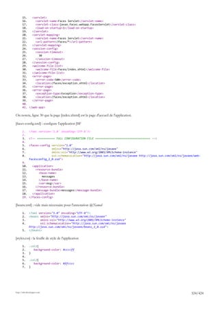 15.   <servlet>
       16.     <servlet-name>Faces Servlet</servlet-name>
       17.     <servlet-class>javax.faces.webapp.FacesServlet</servlet-class>
       18.     <load-on-startup>1</load-on-startup>
       19.   </servlet>
       20.   <servlet-mapping>
       21.     <servlet-name>Faces Servlet</servlet-name>
       22.     <url-pattern>/faces/*</url-pattern>
       23.   </servlet-mapping>
       24.   <session-config>
       25.     <session-timeout>
       26.       30
       27.     </session-timeout>
       28.   </session-config>
       29.   <welcome-file-list>
       30.     <welcome-file>faces/index.xhtml</welcome-file>
       31.   </welcome-file-list>
       32.   <error-page>
       33.     <error-code>500</error-code>
       34.     <location>/faces/exception.xhtml</location>
       35.   </error-page>
       36.   <error-page>
       37.     <exception-type>Exception</exception-type>
       38.     <location>/faces/exception.xhtml</location>
       39.   </error-page>
       40.
       41. </web-app>

On notera, ligne 30 que la page [index.xhtml] est la page d'accueil de l'application.

[faces-config.xml] : configure l'application JSF

       1.     <?xml version='1.0' encoding='UTF-8'?>
       2.
       3.     <!-- =========== FULL CONFIGURATION FILE ================================== -->
       4.
       5.     <faces-config version="2.0"
       6.                   xmlns="http://java.sun.com/xml/ns/javaee"
       7.                   xmlns:xsi="http://www.w3.org/2001/XMLSchema-instance"
       8.                   xsi:schemaLocation="http://java.sun.com/xml/ns/javaee http://java.sun.com/xml/ns/javaee/web-
              facesconfig_2_0.xsd">
       9.
       10.   <application>
       11.     <resource-bundle>
       12.       <base-name>
       13.         messages
       14.       </base-name>
       15.       <var>msg</var>
       16.     </resource-bundle>
       17.     <message-bundle>messages</message-bundle>
       18.   </application>
       19. </faces-config>

[beans.xml] : vide mais nécessaire pour l'annotation @Named

       1.     <?xml version="1.0" encoding="UTF-8"?>
       2.     <beans xmlns="http://java.sun.com/xml/ns/javaee"
       3.            xmlns:xsi="http://www.w3.org/2001/XMLSchema-instance"
       4.            xsi:schemaLocation="http://java.sun.com/xml/ns/javaee
              http://java.sun.com/xml/ns/javaee/beans_1_0.xsd">
       5.     </beans>

[styles.css] : la feuille de style de l'application

       1.     .col1{
       2.        background-color: #ccccff
       3.     }
       4.
       5.     .col2{
       6.        background-color: #ffcccc
       7.     }




http://tahe.developpez.com
                                                                                                                  324/424
 