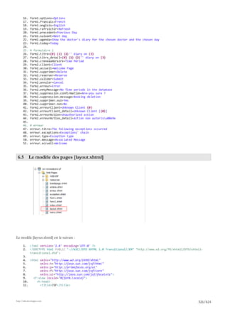 16.    form1.options=Options
       17.    form1.francais=French
       18.    form1.anglais=English
       19.    form1.rafraichir=Refresh
       20.    form1.precedent=Previous Day
       21.    form1.suivant=Next day
       22.    form1.agenda=Show the doctor's diary for the chosen doctor and the chosen day
       23.    form1.today=Today
       24.
       25.    # formulaire 2
       26.    form2.titre={0} {1} {2}'' diary on {3}
       27.    form2.titre_detail={0} {1} {2}'' diary on {3}
       28.    form2.creneauHoraire=Time Period
       29.    form2.client=Client
       30.    form2.accueil=Welcome Page
       31.    form2.supprimer=Delete
       32.    form2.reserver=Reserve
       33.    form2.valider=Submit
       34.    form2.annuler=Cancel
       35.    form2.erreur=Error
       36.    form2.emtyMessage=No Time periods in the database
       37.    form2.suppression.confirmation=Are-you sure ?
       38.    form2.suppression.message=Booking deletion
       39.    form2.supprimer.oui=Yes
       40.    form2.supprimer.non=No
       41.    form2.erreurClient=Unknown Client {0}
       42.    form2.erreurClient_detail=Unknown Client [{0}]
       43.    form2.erreurAction=Unauthorized action
       44.    form2.erreurAction_detail=Action non autorisu00e9e
       45.
       46.    # erreur
       47.    erreur.titre=The following exceptions occurred
       48.    erreur.exceptions=Exceptions' chain
       49.    erreur.type=Exception type
       50.    erreur.message=Associated Message
       51.    erreur.accueil=Welcome



 6.5 Le modèle des pages [layout.xhtml]




Le modèle [layout.xhtml] est le suivant :

       1.     <?xml version='1.0' encoding='UTF-8' ?>
       2.     <!DOCTYPE html PUBLIC "-//W3C//DTD XHTML 1.0 Transitional//EN" "http://www.w3.org/TR/xhtml1/DTD/xhtml1-
              transitional.dtd">
       3.
       4. <html xmlns="http://www.w3.org/1999/xhtml"
       5.       xmlns:h="http://java.sun.com/jsf/html"
       6.       xmlns:p="http://primefaces.org/ui"
       7.       xmlns:f="http://java.sun.com/jsf/core"
       8.       xmlns:ui="http://java.sun.com/jsf/facelets">
       9.   <f:view locale="#{form.locale}">
       10.    <h:head>
       11.      <title>JSF</title>




http://tahe.developpez.com
                                                                                                                  326/424
 