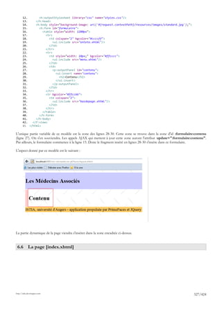 12.       <h:outputStylesheet library="css" name="styles.css"/>
       13.     </h:head>
       14.     <h:body style="background-image: url('#{request.contextPath}/resources/images/standard.jpg');">
       15.       <h:form id="formulaire">
       16.         <table style="width: 1200px">
       17.           <tr>
       18.             <td colspan="2" bgcolor="#ccccff">
       19.                <ui:include src="entete.xhtml"/>
       20.             </td>
       21.           </tr>
       22.           <tr>
       23.             <td style="width: 10px;" bgcolor="#ffcccc">
       24.                <ui:include src="menu.xhtml"/>
       25.             </td>
       26.             <td>
       27.                <p:outputPanel id="contenu">
       28.                  <ui:insert name="contenu">
       29.                    <h2>Contenu</h2>
       30.                  </ui:insert>
       31.                </p:outputPanel>
       32.             </td>
       33.           </tr>
       34.           <tr bgcolor="#ffcc66">
       35.             <td colspan="2">
       36.                <ui:include src="basdepage.xhtml"/>
       37.             </td>
       38.           </tr>
       39.         </table>
       40.       </h:form>
       41.     </h:body>
       42.   </f:view>
       43. </html>

L'unique partie variable de ce modèle est la zone des lignes 28-30. Cette zone se trouve dans la zone d'id :formulaire:contenu
(ligne 27). On s'en souviendra. Les appels AJAX qui mettent à jour cette zone auront l'attribut update=":formulaire:contenu".
Par ailleurs, le formulaire commence à la ligne 15. Donc le fragment inséré en lignes 28-30 s'insère dans ce formulaire.

L'aspect donné par ce modèle est le suivant :




La partie dynamique de la page viendra s'insérer dans la zone encadrée ci-dessus.


 6.6 La page [index.xhtml]




http://tahe.developpez.com
                                                                                                                     327/424
 