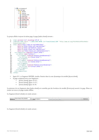 Le projet affiche toujours la même page, la page [index.xhtml] suivante :

       1.     <?xml version='1.0' encoding='UTF-8' ?>
       2.     <!DOCTYPE html PUBLIC "-//W3C//DTD XHTML 1.0 Transitional//EN" "http://www.w3.org/TR/xhtml1/DTD/xhtml1-
              transitional.dtd">
       3.     <html xmlns="http://www.w3.org/1999/xhtml"
       4.           xmlns:h="http://java.sun.com/jsf/html"
       5.           xmlns:p="http://primefaces.org/ui"
       6.           xmlns:f="http://java.sun.com/jsf/core"
       7.           xmlns:ui="http://java.sun.com/jsf/facelets">
       8.       <ui:composition template="layout.xhtml">
       9.         <ui:define name="contenu">
       10.          <ui:fragment rendered="#{form.form1Rendered}">
       11.            <ui:include src="form1.xhtml"/>
       12.          </ui:fragment>
       13.          <ui:fragment rendered="#{form.form2Rendered}">
       14.            <ui:include src="form2.xhtml"/>
       15.          </ui:fragment>
       16.          <ui:fragment rendered="#{form.erreurRendered}">
       17.            <ui:include src="erreur.xhtml"/>
       18.          </ui:fragment>
       19.        </ui:define>
       20.      </ui:composition>
       21.    </html>

       •      lignes 8-9 : ce fragment XHTML viendra s'insérer dans la zone dynamique du modèle [layout.xhtml],
       •      la page comprend trois sous-fragments :
                   •    [form1.xhtml], lignes 10-12 ;
                   •    [form2.xhtml], lignes 13-15 ;
                   •    [erreur.xhtml], lignes 16-18.

La présence de ces fragments dans [index.xhtml] est contrôlée par des booléens du modèle [Form.java] associé à la page. Donc en
jouant sur ceux-ci, la page rendue diffère.

Le fragment [form1.xhtml] a le rendu suivant :




Le fragment [form2.xhtml] a le rendu suivant :




http://tahe.developpez.com
                                                                                                                      328/424
 