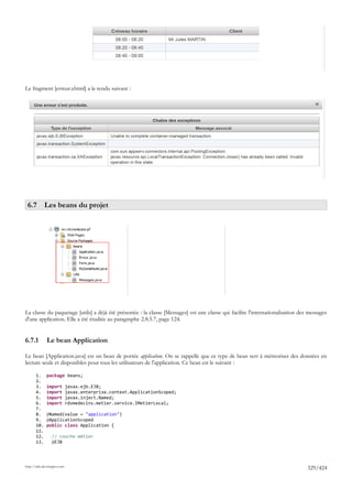 Le fragment [erreur.xhtml] a le rendu suivant :




 6.7 Les beans du projet




La classe du paquetage [utils] a déjà été présentée : la classe [Messages] est une classe qui facilite l'internationalisation des messages
d'une application. Elle a été étudiée au paragraphe 2.8.5.7, page 124.


6.7.1         Le bean Application

Le bean [Application.java] est un bean de portée application. On se rappelle que ce type de bean sert à mémoriser des données en
lecture seule et disponibles pour tous les utilisateurs de l'application. Ce bean est le suivant :

       1.     package beans;
       2.
       3.     import         javax.ejb.EJB;
       4.     import         javax.enterprise.context.ApplicationScoped;
       5.     import         javax.inject.Named;
       6.     import         rdvmedecins.metier.service.IMetierLocal;
       7.
       8.     @Named(value = "application")
       9.     @ApplicationScoped
       10.    public class Application {
       11.
       12.       // couche métier
       13.       @EJB




http://tahe.developpez.com
                                                                                                                                 329/424
 