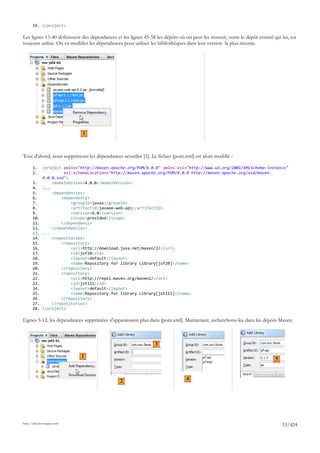 59. </project>

Les lignes 13-40 définissent des dépendances et les lignes 45-58 les dépôts où on peut les trouver, outre le dépôt central qui lui, est
toujours utilisé. On va modifier les dépendances pour utiliser les bibliothèques dans leur version la plus récente.




                               1



Tout d'abord, nous supprimons les dépendances actuelles [1]. Le fichier [pom.xml] est alors modifié :

       1.     <project xmlns="http://maven.apache.org/POM/4.0.0" xmlns:xsi="http://www.w3.org/2001/XMLSchema-instance"
       2.              xsi:schemaLocation="http://maven.apache.org/POM/4.0.0 http://maven.apache.org/xsd/maven-
              4.0.0.xsd">
       3.         <modelVersion>4.0.0</modelVersion>
       4.     ...
       5.         <dependencies>
       6.             <dependency>
       7.                 <groupId>javax</groupId>
       8.                 <artifactId>javaee-web-api</artifactId>
       9.                 <version>6.0</version>
       10.                <scope>provided</scope>
       11.            </dependency>
       12.        </dependencies>
       13.    ...
       14.        <repositories>
       15.            <repository>
       16.                <url>http://download.java.net/maven/2/</url>
       17.                <id>jsf20</id>
       18.                <layout>default</layout>
       19.                <name>Repository for library Library[jsf20]</name>
       20.            </repository>
       21.            <repository>
       22.                <url>http://repo1.maven.org/maven2/</url>
       23.                <id>jstl11</id>
       24.                <layout>default</layout>
       25.                <name>Repository for library Library[jstl11]</name>
       26.            </repository>
       27.        </repositories>
       28.    </project>

Lignes 5-12, les dépendances supprimées n'apparaissent plus dans [pom.xml]. Maintenant, recherchons-les dans les dépôts Maven.



                                                                 3

                              1
                                                                                                                            5



                                               2                                4




http://tahe.developpez.com
                                                                                                                                33/424
 