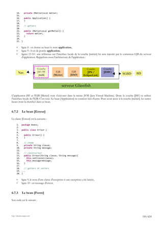 14.       private IMetierLocal metier;
       15.
       16.       public Application() {
       17.       }
       18.
       19.       // getters
       20.
       21.       public IMetierLocal getMetier() {
       22.         return metier;
       23.       }
       24.
       25. }

       •      ligne 8 : on donne au bean le nom application,
       •      ligne 9 : il est de portée application,
       •      lignes 13-14 : une référence sur l'interface locale de la couche [métier] lui sera injectée par le conteneur EJB du serveur
              d'application. Rappelons-nous l'architecture de l'application :



                              Couche                                        Couche         Couche
           Nav.               JSF/PF           EJB            EJB            [JPA /        [JDBC]
                               [web]         [Metier]        [DAO]        EclipseLink]                       SGBD          BD


                                                     serveur Glassfish

L'application JSF et l'EJB [Metier] vont s'exécuter dans la même JVM (Java Virtual Machine). Donc la couche [JSF] va utiliser
l'interface locale de l'EJB. C'est tout. Le bean [Application] ne contient rien d'autre. Pour avoir accès à la couche [métier], les autres
beans iront la chercher dans ce bean.


6.7.2         Le bean [Erreur]

La classe [Erreur] est la suivante :

       1.     package beans;
       2.
       3.     public class Erreur {
       4.
       5.        public Erreur() {
       6.        }
       7.
       8.        // champ
       9.        private String classe;
       10.       private String message;
       11.
       12.       // constructeur
       13.       public Erreur(String classe, String message){
       14.         this.setClasse(classe);
       15.         this.message=message;
       16.       }
       17.
       18.      // getters et setters
       19.    ...
       20.    }

       •      ligne 9, le nom d'une classe d'exception si une exception a été lancée,
       •      ligne 10 : un message d'erreur.


6.7.3         Le bean [Form]

Son code est le suivant :




http://tahe.developpez.com
                                                                                                                                 330/424
 