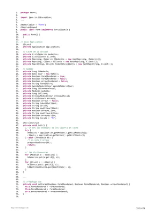 1.     package beans;
       2.
       3.     import java.io.IOException;
       4.     ...
       5.
       6.     @Named(value = "form")
       7.     @SessionScoped
       8.     public class Form implements Serializable {
       9.
       10.       public Form() {
       11.       }
       12.
       13.    // bean Application
       14.      @Inject
       15.      private Application application;
       16.
       17.       // cache de la session
       18.       private List<Medecin> medecins;
       19.       private List<Client> clients;
       20.       private Map<Long, Medecin> hMedecins = new HashMap<Long, Medecin>();
       21.       private Map<Long, Client> hClients = new HashMap<Long, Client>();
       22.       private Map<String, Client> hIdentitesClients = new HashMap<String, Client>();
       23.
       24.       // modèle
       25.       private Long idMedecin;
       26.       private Date jour = new Date();
       27.       private Boolean form1Rendered = true;
       28.       private Boolean form2Rendered = false;
       29.       private Boolean erreurRendered = false;
       30.       private String form2Titre;
       31.       private AgendaMedecinJour agendaMedecinJour;
       32.       private Long idCreneauChoisi;
       33.       private Medecin medecin;
       34.       private Long idClient;
       35.       private CreneauMedecinJour creneauChoisi;
       36.       private List<Erreur> erreurs;
       37.       private Boolean erreur = false;
       38.       private String identiteClient;
       39.       private String action;
       40.       private String msgErreurClient;
       41.       private Boolean erreurClient;
       42.       private String msgErreurAction;
       43.       private Boolean erreurAction;
       44.       private String locale = "fr";
       45.
       46.       @PostConstruct
       47.       private void init() {
       48.         // on met les médecins et les clients en cache
       49.         try {
       50.           medecins = application.getMetier().getAllMedecins();
       51.           clients = application.getMetier().getAllClients();
       52.         } catch (Throwable th) {
       53.           // on note l'erreur
       54.           prepareVueErreur(th);
       55.           return;
       56.         }
       57.
       58.           // les dictionnaires
       59.           for (Medecin m : medecins) {
       60.             hMedecins.put(m.getId(), m);
       61.           }
       62.           for (Client c : clients) {
       63.             hClients.put(c.getId(), c);
       64.             hIdentitesClients.put(identite(c), c);
       65.           }
       66.       }
       67.
       68.       ...
       69.
       70.       // affichage vue
       71.       private void setForms(Boolean form1Rendered, Boolean form2Rendered, Boolean erreurRendered) {
       72.         this.form1Rendered = form1Rendered;
       73.         this.form2Rendered = form2Rendered;
       74.         this.erreurRendered = erreurRendered;
       75.       }
       76.




http://tahe.developpez.com
                                                                                                                 331/424
 