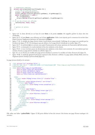 77.   // préparation vueErreur
       78.   private void prepareVueErreur(Throwable th) {
       79.     // on crée la liste des erreurs
       80.     erreurs = new ArrayList<Erreur>();
       81.     erreurs.add(new Erreur(th.getClass().getName(), th.getMessage()));
       82.     while (th.getCause() != null) {
       83.       th = th.getCause();
       84.       erreurs.add(new Erreur(th.getClass().getName(), th.getMessage()));
       85.     }
       86. // la vue des erreurs est affichée
       87.     setForms(true, false, true);
       88.   }
       89.
       90.   // getters et setters
       91.   ...
       92. }

       •      lignes 6-8 : la classe [Form] est un bean de nom form et de portée session. On rappelle qu'alors la classe doit être
              sérialisable,
       •      lignes 14-15 : le bean form a une référence sur le bean application. Celle-ci sera injectée par le conteneur de servlets dans
              lequel s'exécute l'application (présence de l'annotation @Inject).
       •      lignes 17-44 : le modèle des pages [form1.xhtml, form2.xhtml, erreur.xhtml]. L'affichage de ces pages est contrôlé par les
              booléens des lignes 27-29. On remarquera que par défaut, c'est la page [form1.xhtml] qui est rendue (ligne 27),
       •      lignes 46-47 : la méthode init est exécutée juste après l'instanciation de la classe (présence de l'annotation @PostConstruct),
       •      lignes 50-51 : on demande à la couche [métier], la liste des médecins et des clients,
       •      lignes 59-65 : si tout s'est bien passé, les dictionnaires des médecins et des clients sont construits. Ils sont indexés par leur
              numéro. Ensuite, la page [form1.xhtml] sera affichée (ligne 27),
       •      ligne 54 : en cas d'erreur, le modèle de la page [erreur.xhtml] est construit. Ce modèle est la liste d'erreurs de la ligne 36,
       •      lignes 78-88 : la méthode [prepareVueErreur] construit la liste d'erreurs à afficher. La page [index.xhtml] affiche alors les
              fragments [form1.xhtml] et [erreur.xhtml] (ligne 87).

La page [erreur.xhtml] est la suivante :

       1.     <?xml version='1.0' encoding='UTF-8' ?>
       2.     <!DOCTYPE html PUBLIC "-//W3C//DTD XHTML 1.0 Transitional//EN" "http://www.w3.org/TR/xhtml1/DTD/xhtml1-
              transitional.dtd">
       3.     <html xmlns="http://www.w3.org/1999/xhtml"
       4.           xmlns:h="http://java.sun.com/jsf/html"
       5.           xmlns:p="http://primefaces.org/ui"
       6.           xmlns:f="http://java.sun.com/jsf/core"
       7.           xmlns:ui="http://java.sun.com/jsf/facelets">
       8.
       9.    <body>
       10.     <p:panel header="#{msg['erreur.titre']}" closable="true" >
       11.       <hr/>
       12.       <p:dataTable value="#{form.erreurs}" var="erreur">
       13.          <f:facet name="header">
       14.            <h:outputText value="#{msg['erreur.exceptions']}"/>
       15.          </f:facet>
       16.          <p:column>
       17.            <f:facet name="header">
       18.              <h:outputText value="#{msg['erreur.type']}"/>
       19.            </f:facet>
       20.            <h:outputText value="#{erreur.classe}"/>
       21.          </p:column>
       22.          <p:column>
       23.            <f:facet name="header">
       24.              <h:outputText value="#{msg['erreur.message']}"/>
       25.            </f:facet>
       26.            <h:outputText value="#{erreur.message}"/>
       27.          </p:column>
       28.       </p:dataTable>
       29.     </p:panel>
       30.   </body>
       31. </html>

Elle utilise une balise <p:dataTable> (lignes 12-28) pour afficher la liste des erreurs. Cela donne une page d'erreur analogue à la
suivante :




http://tahe.developpez.com
                                                                                                                                      332/424
 