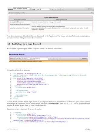 Nous allons maintenant définir les différentes phases de la vie de l'application. Pour chaque action de l'utilisateur, nous étudierons
les vues concernées et les gestionnaires des événements.


 6.8 L'affichage de la page d'accueil

Si tout va bien, la première page affichée est [form1.xhtml]. Cela donne la vue suivante :




La page [form1.xhtml] est la suivante :

       1.     <?xml version='1.0' encoding='UTF-8' ?>
       2.     <!DOCTYPE html PUBLIC "-//W3C//DTD XHTML 1.0 Transitional//EN" "http://www.w3.org/TR/xhtml1/DTD/xhtml1-
              transitional.dtd">
       3.     <html xmlns="http://www.w3.org/1999/xhtml"
       4.            xmlns:h="http://java.sun.com/jsf/html"
       5.            xmlns:p="http://primefaces.org/ui"
       6.            xmlns:f="http://java.sun.com/jsf/core"
       7.            xmlns:ui="http://java.sun.com/jsf/facelets">
       8.       <p:toolbar>
       9.          <p:toolbarGroup align="left">
       10.           ...
       11.         </p:toolbarGroup>
       12.         <p:toolbarGroup align="right">
       13.     ...
       14.         </p:toolbarGroup>
       15.      </p:toolbar>
       16.    </html>

La barre d'outils encadrée dans la copie d'écran est le composant Primefaces Toolbar. Celui-ci est défini aux lignes 8-14. Il contient
deux groupes de composants chacun étant défini par une balise <toolbarGroup>, lignes 9-11 et 12-14. L'un des groupes est aligné
à gauche de la barre d'outils (ligne 9), l'autre à droite (ligne 12).

Examinons certains composants du groupe de gauche :

       1.     <p:toolbar>
       2.         <p:toolbarGroup align="left">
       3.           <h:outputText value="#{msg['form1.medecin']}"/>
       4.           <p:selectOneMenu value="#{form.idMedecin}" effect="fade">
       5.             <f:selectItems value="#{form.medecins}" var="medecin" itemLabel="#{medecin.titre} #{medecin.prenom}
              #{medecin.nom}" itemValue="#{medecin.id}"/>
       6.             <p:ajax update=":formulaire:contenu" listener="#{form.hideAgenda}" />




http://tahe.developpez.com
                                                                                                                             333/424
 