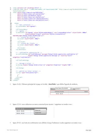1.     <?xml version='1.0' encoding='UTF-8' ?>
       2.     <!DOCTYPE html PUBLIC "-//W3C//DTD XHTML 1.0 Transitional//EN" "http://www.w3.org/TR/xhtml1/DTD/xhtml1-
              transitional.dtd">
       3.     <html xmlns="http://www.w3.org/1999/xhtml"
       4.           xmlns:h="http://java.sun.com/jsf/html"
       5.           xmlns:p="http://primefaces.org/ui"
       6.           xmlns:f="http://java.sun.com/jsf/core"
       7.           xmlns:ui="http://java.sun.com/jsf/facelets"
       8.           xmlns:c="http://java.sun.com/jsp/jstl/core">
       9.
       10.      <body>
       11.        <!-- menu contextuel -->
       12.        <p:contextMenu for="agenda">
       13.          ...
       14.        </p:contextMenu>
       15.        <!-- agenda -->
       16.        <p:dataTable id="agenda" value="#{form.myDataModel}" var="creneauMedecinJour" style="width: 800px"
       17.                      selectionMode="single" selection="#{form.creneauChoisi}"
              emptyMessage="#{msg['form2.emtyMessage']}">
       18.          <!-- colonne des horaires -->
       19.          <p:column style="width: 100px">
       20.             ...
       21.          </p:column>
       22.          <!-- colonne des clients -->
       23.          <p:column style="width: 300px">
       24.             ...
       25.          </p:column>
       26.        </p:dataTable>
       27.
       28.     <!-- confirmation suppression RV -->
       29.     <p:confirmDialog id="confirmDialog" message="#{msg['form2.suppression.confirmation']}"
       30.                      header="#{msg['form2.suppression.message']}" severity="alert"
           widgetVar="confirmation">
       31.       ...
       32.     </p:confirmDialog>
       33.
       34.     <!-- message d'erreur -->
       35.     <p:dialog header="#{msg['form2.erreur']}" widgetVar="dlgErreur" height="100" >
       36.       ...
       37.     </p:dialog>
       38.
       39.     <!-- gestion du retour serveur -->
       40.     <script type="text/javascript">
       41.       ...
       42.       }
       43.     </script>
       44.   </body>
       45. </html>

       •      lignes 16-26 : l'élément principal de la page est la table <dataTable> qui affiche l'agenda du médecin,




       •      lignes 12-14 : nous utiliserons un menu contextuel pour ajouter / supprimer un rendez-vous :




       •      lignes 29-32 : une boîte de confirmation sera affichée lorsque l'utilisateur voudra supprimer un rendez-vous :



http://tahe.developpez.com
                                                                                                                               336/424
 