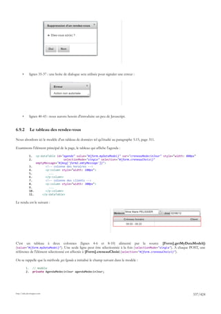 •        lignes 35-37 : une boîte de dialogue sera utilisée pour signaler une erreur :




       •        lignes 40-43 : nous aurons besoin d'introduire un peu de Javascript.


6.9.2           Le tableau des rendez-vous

Nous abordons ici le modèle d'un tableau de données tel qu'étudié au paragraphe 5.15, page 311.

Examinons l'élément principal de la page, le tableau qui affiche l'agenda :

                1.  <p:dataTable id="agenda" value="#{form.myDataModel}" var="creneauMedecinJour" style="width: 800px"
                2.                    selectionMode="single" selection="#{form.creneauChoisi}"
                    emptyMessage="#{msg['form2.emtyMessage']}">
                3.        <!-- colonne des horaires -->
                4.        <p:column style="width: 100px">
                5.          ...
                6.        </p:column>
                7.        <!-- colonne des clients -->
                8.        <p:column style="width: 300px">
                9.          ...
                10.       </p:column>
                11.     </p:dataTable>

Le rendu est le suivant :




C'est un tableau à deux colonnes (lignes 4-6 et 8-10) alimenté par la source [Form].getMyDataModel()
(value="#{form.myDataModel}"). Une seule ligne peut être sélectionnée à la fois ( selectionMode="single"). A chaque POST, une
référence de l'élément sélectionné est affectée à [Form].creneauChoisi (selection="#{form.creneauChoisi}").

On se rappelle que la méthode getAgenda a initialisé le champ suivant dans le modèle :

           1.        // modèle
           2.        private AgendaMedecinJour agendaMedecinJour;




http://tahe.developpez.com
                                                                                                                    337/424
 